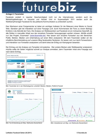 Anlage 2: Facemeter
Facebook erobert in rasanter Geschwindigkeit nicht nur die Internetnutzer, sondern                                    auch    die
Marketingabteilungen in Industrie und Handel. Und im Superwahljahr 2011 werden                                        auch    die
Wahlkampfmanager Facebook für die politische Kommunikation zu entwickeln suchen.

Das Wachstum einer Fangemeinde ist dabei ein wichtiger Indikator für die Relevanz einer Marke im Social
Web. Daneben gibt die Interaktion auf einer Fanpage (z.B. durch Kommentare der Fans zu einem Beitrag)
Einblick in die Aktivität der Fans. Die Analyse von Wettbewerbern auf Facebook ist ein mühsames Geschäft, da
alle Zahlen in manueller Arbeit aus den einzelnen Fanseiten herausgezogen werden müssen. Abhilfe schafft
nun das Projekt „Facemeter“ (www.facemeter.de). Hier lassen sich einzelne Fanseiten aus den Bereichen
Politik, Marken, Medien und Unterhaltung auf einen Blick analysieren. Mit dem Facemeter wollen wir die
inhaltliche Berichterstattung auf unserem Blog facebookbiz flankieren. Es lassen sich nun leicht Fanwachstum
und Interaktion von Fanseiten analysieren und damit etwa der Erfolg von Kampagnen bewerten.

Der Eintrag und die Analyse von Fanseiten ist kostenlos. Wer andere Marken oder Wettbewerber analysieren
möchte sollte die Seiten möglichst schnell zur Analyse anmelden; denn Facemeter misst eine Fanpage erst
nach deren Eintrag.




Bild: Facemeter ist in vier Oberkategorien unterteilt: Marken, Medien, Politik & Freizeit




Bild: Fan-Entwicklung am Bsp. Starbucks Deutschland                   Bild: Interaktionen am Bsp. von Starbucks Deutschland




Leitfaden Facebook Seiten (03.2011)                                                                        © futurebiz.de
 