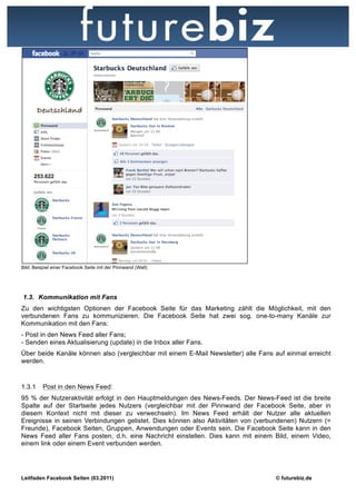 Bild: Beispiel einer Facebook Seite mit der Pinnwand (Wall)




1.3. Kommunikation mit Fans
Zu den wichtigsten Optionen der Facebook Seite für das Marketing zählt die Möglichkeit, mit den
verbundenen Fans zu kommunizieren. Die Facebook Seite hat zwei sog. one-to-many Kanäle zur
Kommunikation mit den Fans:
- Post in den News Feed aller Fans;
- Senden eines Aktualisierung (update) in die Inbox aller Fans.
Über beide Kanäle können also (vergleichbar mit einem E-Mail Newsletter) alle Fans auf einmal erreicht
werden.



1.3.1     Post in den News Feed:
95 % der Nutzeraktivität erfolgt in den Hauptmeldungen des News-Feeds. Der News-Feed ist die breite
Spalte auf der Startseite jedes Nutzers (vergleichbar mit der Pinnwand der Facebook Seite, aber in
diesem Kontext nicht mit dieser zu verwechseln). Im News Feed erhält der Nutzer alle aktuellen
Ereignisse in seinen Verbindungen gelistet. Dies können also Aktivitäten von (verbundenen) Nutzern (=
Freunde), Facebook Seiten, Gruppen, Anwendungen oder Events sein. Die Facebook Seite kann in den
News Feed aller Fans posten, d.h. eine Nachricht einstellen. Dies kann mit einem Bild, einem Video,
einem link oder einem Event verbunden werden.




Leitfaden Facebook Seiten (03.2011)                                                © futurebiz.de
 