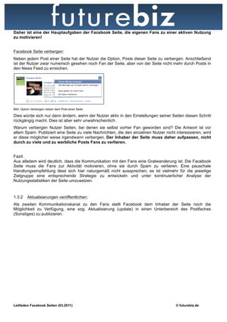 Daher ist eine der Hauptaufgaben der Facebook Seite, die eigenen Fans zu einer aktiven Nutzung
zu motivieren!


Facebook Seite verbergen:
Neben jedem Post einer Seite hat der Nutzer die Option, Posts dieser Seite zu verbergen. Anschließend
ist der Nutzer zwar numerisch gesehen noch Fan der Seite, aber von der Seite nicht mehr durch Posts in
den News Feed zu erreichen.




Bild: Option Verbergen neben dem Post einer Seite

Dies würde sich nur dann ändern, wenn der Nutzer aktiv in den Einstellungen seiner Seiten diesen Schritt
rückgängig macht. Dies ist aber sehr unwahrscheinlich.
Warum verbergen Nutzer Seiten, bei denen sie selbst vorher Fan geworden sind? Die Antwort ist vor
allem Spam: Publiziert eine Seite zu viele Nachrichten, die den einzelnen Nutzer nicht interessieren, wird
er diese möglicher weise irgendwann verbergen. Der Inhaber der Seite muss daher aufpassen, nicht
durch zu viele und zu werbliche Posts Fans zu verlieren.


Fazit:
Aus alledem wird deutlich, dass die Kommunikation mit den Fans eine Gratwanderung ist: Die Facebook
Seite muss die Fans zur Aktivität motivieren, ohne sie durch Spam zu verlieren. Eine pauschale
Handlungsempfehlung lässt sich hier naturgemäß nicht aussprechen; es ist vielmehr für die jeweilige
Zielgruppe eine entsprechende Strategie zu entwickeln und unter kontinuierlicher Analyse der
Nutzungsstatistiken der Seite umzusetzen.


1.3.2    Aktualisierungen veröffentlichen:
Als zweiten Kommunikationskanal zu den Fans stellt Facebook dem Inhaber der Seite noch die
Möglichkeit zu Verfügung, eine sog. Aktualisierung (update) in einen Unterbereich des Postfaches
(Sonstiges) zu publizieren.




Leitfaden Facebook Seiten (03.2011)                                                    © futurebiz.de
 