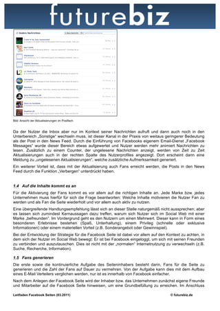 Bild: Ansicht der Aktualisierungen im Postfach


Da der Nutzer die Inbox aber nur im Kontext seiner Nachrichten aufruft und dann auch noch in den
Unterbereich „Sonstige“ wechseln muss, ist dieser Kanal in der Praxis von weitaus geringerer Bedeutung
als der Post in den News Feed. Durch die Einführung von Facebooks eigenem Email-Dienst „Facebook
Messages“ wurde dieser Bereich etwas aufgewertet und Nutzer werden mehr animiert Nachrichten zu
lesen. Zusätzlich zu einem Counter, der ungelesene Nachrichten anzeigt, werden von Zeit zu Zeit
Aktualisierungen auch in der rechten Spalte des Nutzerprofiles angezeigt. Dort erscheint dann eine
Meldung zu „ungelesenen Aktualisierungen“, welche zusätzliche Aufmerksamkeit generiert.
Ein weiterer Vorteil ist, dass mit der Aktualisierung auch Fans erreicht werden, die Posts in den News
Feed durch die Funktion „Verbergen“ unterdrückt haben.


1.4 Auf die Inhalte kommt es an
Für die Aktivierung der Fans kommt es vor allem auf die richtigen Inhalte an. Jede Marke bzw. jedes
Unternehmen muss hierfür für sich die Frage beantworten: Welche Inhalte motivieren die Nutzer Fan zu
werden und als Fan die Seite wiederholt und vor allem auch aktiv zu nutzen.
Eine übergreifende Handlungsempfehlung lässt sich an dieser Stelle naturgemäß nicht aussprechen; aber
es lassen sich zumindest Kernaussagen dazu treffen, warum sich Nutzer sich im Social Web mit einer
Marke „befreunden“. Im Vordergrund geht es den Nutzern um einen Mehrwert. Dieser kann in Form eines
besonderen Erlebnisse bestehen (Spaß, Unterhaltung), einem Privileg (schnelle oder exklusive
Informationen) oder einem materiellen Vorteil (z.B. Sonderangebot oder Gewinnspiel).
Bei der Entwicklung der Strategie für die Facebook Seite ist dabei vor allem auf den Kontext zu achten, in
dem sich der Nutzer im Social Web bewegt: Er ist bei Facebook eingeloggt, um sich mit seinen Freunden
zu verbinden und auszutauschen. Dies ist nicht mit der „normalen“ Internetnutzung zu verwechseln (z.B.
Suche, Recherche, Information).

1.5 Fans generieren
Die erste sowie die kontinuierliche Aufgabe des Seiteninhabers besteht darin, Fans für die Seite zu
generieren und die Zahl der Fans auf Dauer zu vermehren. Von der Aufgabe kann dies mit dem Aufbau
eines E-Mail Verteilers verglichen werden, nur ist es innerhalb von Facebook einfacher.
Nach dem Anlegen der Facebook Seite wird der Inhaber bzw. das Unternehmen zunächst eigene Freunde
und Mitarbeiter auf die Facebook Seite hinweisen, um eine Grundbefüllung zu erreichen. Im Anschluss

Leitfaden Facebook Seiten (03.2011)                                                    © futurebiz.de
 