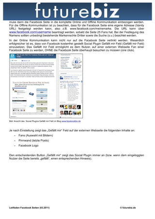 muss dann die Facebook Seite in die komplette Online und Offline Kommunikation einbezogen werden.
Für die Offline Kommunikation ist zu beachten, dass für die Facebook Seite eine eigene Adresse (Vanity
URL) festgelegt werden kann, also z.B. www.facebook.com/meinemarke. Die URL kann über
www.facebook.com/username beantragt werden, sobald die Seite 25 Fans hat. Bei der Festlegung des
Namens sollten unbedingt bestehende Markenrechte Dritter sowie die Suche (s.u.) beachtet werden.
In der Online Kommunikation kann nicht nur auf die Facebook Seite verlinkt werden. Wesentlich
erfolgreicher ist es, dass von Facebook kostenfrei gestellt Social Plugin Gefällt mir Feld (Gefällt mir Feld)
einzusetzen. Das Gefällt mir Feld ermöglicht es dem Nutzer, auf einer externen Webseite Fan einer
Facebook Seite zu werden, OHNE die Facebook Seite überhaupt besuchen zu müssen (one click).




Bild: Ansicht des Social Plugins Gefällt mir Feld im Blog www.facebookbiz.de



Je nach Einstellung zeigt das „Gefällt mir“ Feld auf der externen Webseite die folgenden Inhalte an:
    −    Fans (Auswahl mit Bildern)
    −    Pinnwand (letzte Posts)
    −    Facebook Logo


Den entscheidenden Button „Gefällt mir“ zeigt das Social Plugin immer an (bzw. wenn dem eingeloggten
Nutzer die Seite bereits „gefällt“, einen entsprechenden Hinweis).




Leitfaden Facebook Seiten (03.2011)                                                      © futurebiz.de
 