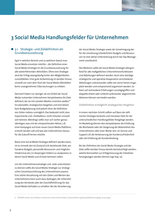 3	Social Media Handlungsfelder für Unternehmen

„„ 3.1	 Strategie- und Zieldefinition als                                      der Social Media Strategie sowie der Genehmigung der
   Grundvoraussetzung                                                          für die Umsetzung erforderlichen Budgets und Ressour-
                                                                               cen ist eine aktive Unterstützung durch das Top-Manage-
    Egal in welchen Bereich und zu welchem Zweck man                           ment unerlässlich.
    Social Media einsetzen möchte – die Definition einer
    Social Media Strategie ist die Grundvoraussetzung für                      Des Weiteren sollte die Social Media Strategie übergrei-
    alle weiterführenden Aktivitäten. Ohne eine Strategie                      fend für alle maßgeblichen Unternehmensfunktionen
    wird der Erfolg zwangsläufig hinter den Möglichkeiten                      und Abteilungen definiert werden. Auch eine ständige
    zurückbleiben. Eine gute Vorbereitung ist darüber hinaus                   strategische und operative Kooperation verschiedener
    sinnvoll um nach dem Start der Social Media Aktivitäten                    Abteilungen untereinander sollte von vorne herein einge-
    keine unangenehmen Überraschungen zu erleben.                              plant werden und entsprechend organisiert werden. So
                                                                               kann auf vorhandene Erfahrungen zurückgegriffen und
    Dennoch haben nur weniger als ein Drittel der Social                       doppelte Arbeit oder schlecht aufeinander abgestimmte
    Media nutzenden Unternehmen beispielsweise die Ziele                       Aktionen können vermieden werden.
    definiert, die sie mit sozialen Medien erreichen wollen.6
    Ein planvolles, strategisches Vorgehen und eine belast-                    Zieldefinition ermöglicht strategisches Vorgehen
    bare Budgetplanung sind jedoch ohne die Definition
    von Zielen nahezu unmöglich. Das bedeutet nicht, dass                      In einem nächsten Schritt sollten auf Basis der defi-
    Experimente und »Testballons« nicht mitunter sinnvoll                      nierten Strategie konkrete und messbare Ziele für die
    sein können. Allerdings sollte man sich vorher genau                       unterschiedlichen Handlungsfelder festgelegt werden.
    überlegen, was mit der entsprechenden Aktion, z.B.                         Im Marketing können dies beispielsweise die Erhöhung
    einer Kampagne auf einer neuen Social Media Plattform,                     der Reichweite oder die Steigerung der Bekanntheit des
    erreicht werden soll und was das Unternehmen daraus                        Unternehmens oder einer Marke sein, im Service und
    für die Zukunft lernen möchte.                                             Support z.B. die Verbesserung der Kundenzufriedenheit
                                                                               oder die Erhöhung der Kundenbindung.
    Bevor eine Social Media Strategie definiert werden kann,
    ist es sinnvoll, den Ist-Zustand (z.B. bestehende Ziele, vor-              Bei der Definition der Social Media Strategie und der
    handene Budgets, personelle Ressourcen und mögliche                        Ziele sollte darüber hinaus bereits berücksichtigt werden,
    Hindernisse etc.) in denjenigen Feldern zu analysieren, in                 welche Kennzahlen zur Erfolgsmessung der Initiativen
    denen Social Media zum Einsatz kommen sollen.                              herangezogen werden können (vgl. Kap. 12).


    Um die Unternehmensstrategie und -ziele unterstützen
    zu können sollte die Social Media Strategie zur strategi-
    schen Gesamtausrichtung des Unternehmens passen.
    Eine solche Verzahnung mit den Zielen und Werten des
    Unternehmens kann auch dazu beitragen, die Unterstüt-
    zung des Vorstands oder der Geschäftsführung für das
    Social Media Vorhaben zu erhalten. Bei der Verankerung



    6	 BITKOM-Studie: Social Media in deutschen Unternehmen (http://www.bitkom.org/de/publikationen/38338_72124.aspx)




8
 