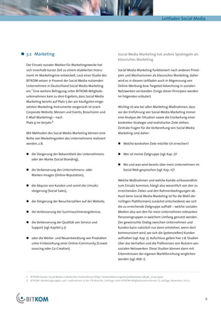 Leitfaden Social Media




„„ 3.2	Marketing                                                            Social Media Marketing hat andere Spielregeln als
                                                                            klassisches Marketing
  Der Einsatz sozialer Medien für Marketingzwecke hat
  sich innerhalb kurzer Zeit zu einem etablierten Instru-                   Social Media Marketing funktioniert nach anderen Prinzi-
  ment im Marketingmix entwickelt. Laut einer Studie des                    pien und Mechanismen als klassisches Marketing, daher
  BITKOM setzen 71 Prozent der Social Media nutzenden                       wird es in diesem Leitfaden auch in Abgrenzung von
  Unternehmen in Deutschland Social Media Marketing                         Online-Werbung bzw. Targeted Advertising in sozialen
      7
  ein. Eine weitere Befragung unter BITKOM-Mitglieds-                       Netzwerken verstanden. Einige dieser Prinzipien werden
  unternehmen kam zu dem Ergebnis, dass Social Media                        im Folgenden erläutert.
  Marketing bereits auf Platz 5 der am häufigsten einge-
  setzten Marketing-Instrumente vor­ erückt ist (nach
                                   g                                        Wichtig ist wie bei allen Marketing-Maßnahmen, dass
  Corporate Website, Messen und Events, Broschüren und                      vor der Einführung von Social Media Marketing immer
  E-Mail-Marketing) – nach                                                  eine Analyse der Situation sowie die Erarbeitung einer
                      8
  Platz 9 im Vorjahr.                                                       konkreten Strategie und realistischer Ziele stehen.
                                                                            Zentrale Fragen für die Vorbereitung von Social Media
  Mit Methoden des Social Media Marketing können eine                       Marketing sind daher:
  Reihe von Marketingzielen des Unternehmens realisiert
  werden, z.B.                                                              „„ Welche konkreten Ziele möchte ich erreichen?


  „„ die Steigerung der Bekanntheit des Unternehmens                        „„ Wer ist meine Zielgruppe (vgl. Kap. 7)?
      oder der Marke (Social Branding),
                                                                            „„ Wo und was wird bereits über mein Unternehmen im
  „„ die Verbesserung des Unternehmens- oder                                    Social Web gesprochen (vgl. Kap. 11)?
      Marken-Images (Online-Reputation),
                                                                            Welche Maßnahmen und welche Kanäle schlussendlich
  „„ die Akquise von Kunden und somit die Umsatz­                           zum Einsatz kommen, hängt also wesentlich von den zu
      steigerung (Social Sales),                                            erreichenden Zielen und den Rahmenbedingungen ab.
                                                                            Auch beim Social Media Marketing ist für die Wahl der
  „„ die Steigerung der Besucherzahlen auf der Website,                     richtigen Plattform(en) zunächst entscheidend, wo sich
                                                                            die zu erreichende Zielgruppe aufhält – welche sozialen
  „„ die Verbesserung der Suchmaschinenergebnisse,                          Medien also von den für mein Unternehmen relevanten
                                                                            Personengruppen in welchem Umfang genutzt werden.
  „„ die Verbesserung der Qualität von Service und                          Der gewünschte Dialog zwischen Unternehmen und
      Support (vgl. Kapitel 3.7)                                            Kunden kann natürlich nur dann entstehen, wenn dort
                                                                            kommuniziert wird, wo sich die (potenziellen) Kunden
  „„ oder die Weiter- und Neuentwicklung von Produkten                      aufhalten (vgl. Kap. 7). Aufschluss geben hier z.B. Studien
      unter Einbeziehung einer Online-Community (Crowd-                     über das Verhalten und die Präferenzen von Nutzern von
      sourcing oder Co-Creation).                                           sozialen Netzwerken. Diese Studien können dann mit
                                                                            Erkenntnissen der eigenen Marktforschung verglichen
                                                                            werden (vgl. Abb. 1).




  7	 BITKOM-Studie: Social Media in deutschen Unternehmen (http://www.bitkom.org/de/publikationen/38338_72124.aspx)
  8	 BITKOM: Marketingbudgets und -maßnahmen in der ITK-Branche, Umfrage unter BITKOM-Mitgliedsunternehmen (3. Auflage, November 2011)




                                                                                                                                          9
 