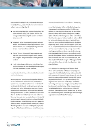Leitfaden Social Media




Entscheidend für die Wahl der passenden Plattform(en)                      Return on Investment in Social Media Marketing
ist darüber hinaus, welche Inhalte man kommunizieren
will und auch kann (vgl. Kap. 8):                                          Je nach Marketingziel sollten bei der Erarbeitung einer
                                                                           Strategie auch messbare Kennzahlen (KPIs) definiert
„„ Welcher für die Zielgruppe interessante Content, der                    werden, die eine Evaluation des Erfolgs der verschiede-
    einen sinnvollen Bezug zum eigenen Produkt oder                        nen Social Media Maßnahmen ermöglichen (vgl. Kap.
    zur eigenen Dienstleistung hat, existiert bereits im                   11). Ein einfacher und naheliegender KPI ist natürlich das
    Unternehmen?                                                           Wachstum des eigenen Netzwerks, z.B. die Follower-Zahl
                                                                           bei Twitter oder die Likes der eigenen Facebook-Seite.
„„ Auf welche Weise können weitere Inhalte generiert                       Jedoch ist dieser Indikator für die Evaluation des Marke-
    werden, die für die Social Media Nutzer eine so hohe                   ting-Erfolgs wenig hilfreich, da er so gut wie nichts über
    Relevanz haben, dass durch sie ein Dialog zwischen                     die Art und Weise der Interaktion zwischen einem Unter-
    Kunden und Unternehmen entsteht.                                       nehmen und seiner Community aussagt. Bessere KPIs
                                                                           sind hingegen solche, mit denen man den Erreichungs-
„„ Welche Themen können aktiv besetzt werden und                           grad eines Marketingziels messen kann, z.B. die Anzahl
    über eine Auseinandersetzung mit diesen Themen                         positiver Beiträge von Nutzern, in denen ein bestimmtes
    der Dialog mit den (potenziellen) Kunden gefördert                     Produkt erwähnt wird oder die Anzahl der Nutzer, die
    werden?                                                                über eine Social Media Kampagne auf der eigenen Web-
                                                                           seite gelandet sind und dort z.B. einen Gutschein-Code
„„ Es gilt jedoch: Aufgrund der unterschiedlichen Nut-                     eingelöst haben.
    zerstrukturen und technischen Möglichkeiten eignet
    sich nicht jeder Inhalt für jede Plattform.                            Auch wenn für die Nutzung sozialer Medien keine
                                                                           Media- oder Lizenzkosten anfallen, so ist konsequent
Social Media Marketing potenziert die Reichweite                           umgesetztes Social Media Marketing selbstverständlich
von Empfehlungen                                                           nicht kostenlos. Es ist sowohl in der Planung als auch der
                                                                           Durchführung zeitaufwändig und erfordert wie andere
Mundpropaganda war schon immer die beste Werbung,                          Marketingmaßnahmen auch die Bereitstellung von
die ein Unternehmen bekommen kann, auch weil sie                           angemessenen Ressourcen und Budgets. Es ist daher
kostenfrei ist. Soziale Netzwerke können bei durchdach-                    notwendig, entweder neue Budgets bereitzustellen oder
tem Einsatz die Reichweite von Empfehlungsmarketing                        bereits bestehende Marketing-Mittel einzusetzen, um
aufgrund ihrer hohen Nutzerzahlen und ihren Funktio-                       Social Media Marketing in Unternehmen erfolgreich
nen zum Teilen von Inhalten potenzieren. Ein Tweet, ein                    umsetzen zu können: 67 Prozent der von BITKOM befrag-
Posting oder ein Klick auf den »Gefällt mir«-Button errei-                 ten Unternehmen planen bereits Budget-Verschiebungen
chen im Idealfall eine Vielzahl von Fans oder Followern.                   zugunsten von Social Media Marketing.9
Wenn der Absender dem Adressaten bekannt ist, so wird
sein Posting sehr wahrscheinlich eine höhere Glaubwür-
digkeit haben als Online-Werbung, oder auch Bewertun-
gen durch meist anonyme Internet-Nutzer. Social Media
Marketing ist damit eine Form von Empfehlungsmarke-
ting, die auf die Netzwerkeffekte von Social Media setzt.




9	 BITKOM-Umfrage unter Mitgliedsunternehmen: Marketingbudgets und -maßnahmen in der ITK-Branche, 3. Auflage, November 2011




                                                                                                                                        11
 