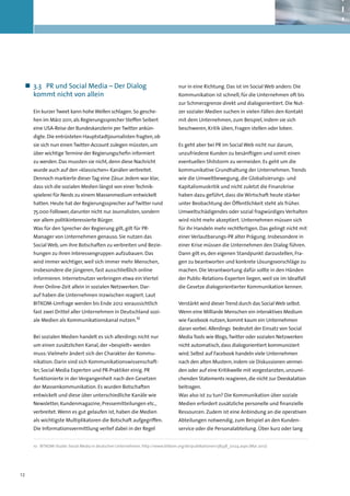 „„ 3.3	 PR und Social Media – Der Dialog                                         nur in eine Richtung. Das ist im Social Web anders: Die
    kommt nicht von allein                                                        Kommunikation ist schnell, für die Unternehmen oft bis
                                                                                  zur Schmerzgrenze direkt und dialogorientiert. Die Nut-
     Ein kurzer Tweet kann hohe Wellen schlagen. So gesche-                       zer sozialer Medien suchen in vielen Fällen den Kontakt
     hen im März 2011, als Regierungssprecher Steffen Seibert                     mit dem Unternehmen, zum Beispiel, indem sie sich
     eine USA-Reise der Bundeskanzlerin per Twitter ankün-                        beschweren, Kritik üben, Fragen stellen oder loben.
     digte. Die entrüsteten Hauptstadtjournalisten fragten, ob
     sie sich nun einen Twitter-Account zulegen müssten, um                       Es geht aber bei PR im Social Web nicht nur darum,
     über wichtige Termine der Regierungschefin informiert                        unzufriedene Kunden zu besänftigen und somit einen
     zu werden. Das mussten sie nicht, denn diese Nachricht                       eventuellen Shitstorm zu vermeiden. Es geht um die
     wurde auch auf den »klassischen« Kanälen verbreitet.                         kommunikative Grundhaltung der Unternehmen. Trends
     Dennoch markierte dieser Tag eine Zäsur. Jedem war klar,                     wie die Umweltbewegung, die Globalisierungs- und
     dass sich die sozialen Medien längst von einer Technik-                      Kapitalismuskritik und nicht zuletzt die Finanzkrise
     spielerei für Nerds zu einem Massenmedium entwickelt                         haben dazu geführt, dass die Wirtschaft heute stärker
     hatten. Heute hat der Regierungssprecher auf Twitter rund                    unter Beobachtung der Öffentlichkeit steht als früher.
     75.000 Follower, darunter nicht nur Journalisten, sondern                    Umweltschädigendes oder sozial fragwürdiges Verhalten
     vor allem politikinteressierte Bürger.                                       wird nicht mehr akzeptiert. Unternehmen müssen sich
     Was für den Sprecher der Regierung gilt, gilt für PR-                        für ihr Handeln mehr rechtfertigen. Das gelingt nicht mit
     Manager von Unternehmen genauso. Sie nutzen das                              einer Verlautbarungs-PR alter Prägung. Insbesondere in
     Social Web, um ihre Botschaften zu verbreiten und Bezie-                     einer Krise müssen die Unternehmen den Dialog führen.
     hungen zu ihren Interessengruppen aufzubauen. Das                            Dann gilt es, den eigenen Standpunkt darzustellen, Fra-
     wird immer wichtiger, weil sich immer mehr Menschen,                         gen zu beantworten und konkrete Lösungsvorschläge zu
     insbesondere die jüngeren, fast ausschließlich online                        machen. Die Verantwortung dafür sollte in den Händen
     informieren. Internetnutzer verbringen etwa ein Viertel                      der Public-Relations-Experten liegen, weil sie im Idealfall
     ihrer Online-Zeit allein in sozialen Netzwerken. Dar-                        die Gesetze dialogorientierter Kommunikation kennen.
     auf haben die Unternehmen inzwischen reagiert. Laut
     BITKOM-Umfrage werden bis Ende 2012 voraussichtlich                          Verstärkt wird dieser Trend durch das Social Web selbst.
     fast zwei Drittel aller Unternehmen in Deutschland sozi-                     Wenn eine Milliarde Menschen ein interaktives Medium
     ale Medien als Kommunikationskanal nutzen.10                                 wie Facebook nutzen, kommt kaum ein Unternehmen
                                                                                  daran vorbei. Allerdings bedeutet der Einsatz von Social
     Bei sozialen Medien handelt es sich allerdings nicht nur                     Media Tools wie Blogs, Twitter oder sozialen Netzwerken
     um einen zusätzlichen Kanal, der »bespielt« werden                           nicht automatisch, dass dialogorientiert kommuniziert
     muss: Vielmehr ändert sich der Charakter der Kommu-                          wird. Selbst auf Facebook handeln viele Unternehmen
     nikation. Darin sind sich Kommunikationswissenschaft-                        nach den alten Mustern, indem sie Diskussionen vermei-
     ler, Social Media Experten und PR-Praktiker einig. PR                        den oder auf eine Kritikwelle mit vorgestanzten, unzurei-
     funktionierte in der Vergangenheit nach den Gesetzen                         chenden Statements reagieren, die nicht zur Deeskalation
     der Massenkommunikation. Es wurden Botschaften                               beitragen.
     entwickelt und diese über unterschiedliche Kanäle wie                        Was also ist zu tun? Die Kommunikation über soziale
     Newsletter, Kundenmagazine, Pressemitteilungen etc.,                         Medien erfordert zusätzliche personelle und finanzielle
     verbreitet. Wenn es gut gelaufen ist, haben die Medien                       Ressourcen. Zudem ist eine Anbindung an die operativen
     als wichtigste Multiplikatoren die Botschaft aufgegriffen.                   Abteilungen notwendig, zum Beispiel an den Kunden-
     Die Informationsvermittlung verlief dabei in der Regel                       service oder die Personalabteilung. Über kurz oder lang


     10	 BITKOM-Studie: Social Media in deutschen Unternehmen. http://www.bitkom.org/de/publikationen/38338_72124.aspx (Mai 2012)




12
 