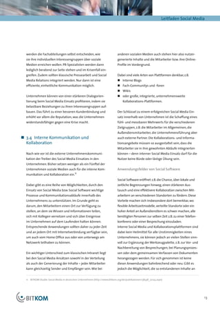 Leitfaden Social Media




  werden die Fachabteilungen selbst entscheiden, wie                          anderen sozialen Medien auch stehen hier also nutzer-
  sie ihre individuellen Interessengruppen über soziale                       generierte Inhalte und die Mitarbeiter bzw. ihre Online-
  Medien erreichen wollen. PR-Spezialisten werden dann                        Profile im Vordergrund.
  lediglich beratend zur Seite stehen und im Krisenfall ein-
  greifen. Zudem sollten klassische Pressearbeit und Social                   Dabei sind viele Arten von Plattformen denkbar, z.B.
  Media Relations integriert werden. Nur dann ist eine                        „„ Interne Blogs
  effiziente, einheitliche Kommunikation möglich.                             „„ Fach-Communitys und -foren
                                                                              „„ Wikis
  Unternehmen können von einer stärkeren Dialogorien-                         „„ oder große, integrierte, unternehmensweite
  tierung beim Social Media Einsatz profitieren, indem sie                        Kollaborations-Plattformen.
  belastbare Beziehungen zu ihren Interessengruppen auf-
  bauen. Das führt zu einer besseren Kundenbindung und                        Der Schlüssel zu einem erfolgreichen Social Media Ein-
  erhöht vor allem die Reputation, was die Unternehmen                        satz innerhalb von Unternehmen ist die Schaffung eines
  widerstandsfähiger gegen eine Krise macht.                                  fühl- und messbaren Mehrwerts für die verschiedenen
                                                                              Zielgruppen, z.B. die Mitarbeiter im Allgemeinen, die
                                                                              Außendiensmitarbeiter, die Unternehmensführung aber
„„ 3.4	 Interne Kommunikation und                                             auch externe Partner. Die Kollaborations- und Informa-
   Kollaboration                                                              tionsangebote müssen so ausgestaltet sein, dass die
                                                                              Mitarbeiter sie in ihre gewohnten Abläufe integrierten
  Nach wie vor ist die externe Unternehmenskommuni­                           können – denn interner Social Media Einsatz darf für die
  kation der Treiber des Social Media Einsatzes in den                        Nutzer keine Bürde oder lästige Übung sein.
  Unternehmen. Bisher setzen weniger als ein Fünftel der
  Unternehmen soziale Medien auch für die interne Kom-                        Anwendungsfelder von Social Software
  munikation und Kollaboration ein.11
                                                                              Social Software eröffnet z.B. die Chance, über lokale und
  Dabei gibt es eine Reihe von Möglichkeiten, durch den                       zeitliche Begrenzungen hinweg, einen stärkeren Aus-
  Einsatz von Social Media bzw. Social Software wichtige                      tausch und eine effektivere Kollaboration zwischen Mit-
  Prozesse und Kommunikationsabläufe innerhalb des                            arbeitern an verschiedenen Standorten zu fördern. Diese
  Unternehmens zu unterstützen. Im Grunde geht es                             Vorteile machen sich insbesondere dort bemerkbar, wo
  darum, den Mitarbeitern einen Ort zur Verfügung zu                          flexible Arbeitszeitmodelle, verteilte Standorte oder ein
  stellen, an dem sie Wissen und Informationen teilen,                        hoher Anteil an Außendienstlern es schwer machen, alle
  sich mit Kollegen vernetzen und sich über Ereignisse                        benötigten Personen zur selben Zeit z.B. zu einer Telefon-
  im Unternehmen auf dem Laufenden halten können.                             konferenz oder einer Besprechung einzuladen.
  Entsprechende Anwendungen sollten daher zu jeder Zeit                       Interne Social Media und Kollaborationsplattformen sind
  und an jedem Ort mit Internetverbindung verfügbar sein,                     dabei kein Heilmittel für alle Unstimmigkeiten eines
  um auch vom Home Office aus oder von unterwegs am                           Unternehmens, sie können jedoch an vielen Stellen sinn-
  Netzwerk teilhaben zu können.                                               voll zur Ergänzung der Werkzeugpalette, z.B. zur Vor- und
                                                                              Nachbereitung von Besprechungen, bei Planungsprozes-
  Ein wichtiger Unterschied zum klassischen Intranet liegt                    sen oder dem gemeinsamen Verfassen von Dokumenten
  bei den Social Media Ansätzen sowohl in der Verteilung                      herangezogen werden. Für sich genommen ist keine
  als auch der Generierung der Inhalte – jeder Mitarbeiter                    dieser Anwendungen bahnbrechend oder neu. Gibt es
  kann gleichzeitig Sender und Empfänger sein. Wie bei                        jedoch die Möglichkeit, die so entstandenen Inhalte an


  11	 BITKOM-Studie: Social Media in deutschen Unternehmen (http://www.bitkom.org/de/publikationen/38338_72124.aspx)




                                                                                                                                           13
 