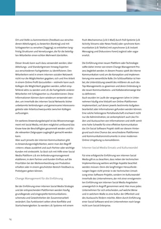 Ort und Stelle zu kommentieren (Feedback aus verschie-        Push-Mechanismus (z.B. E-Mail) durch Pull-Systeme (z.B.
     denen Abteilungen), zu bewerten (Ranking) und mit             Activity Streams oder News Feeds) oder synchrone Kom-
     Schlagworten zu versehen (Tagging), so entstehen lang-        munikation (z.B. Telefon) mit asynchroner (z.B. Instant
     fristig Strukturen und Vernetzungen, die für die beteilig-    Messaging und Diskussions-Foren) ergänzt oder sogar
     ten Mitarbeiter einen echten Mehrwert darstellen.             ersetzt.


     Dieser Ansatz kann auch dazu verwendet werden, über           Die Einführung einer neuen Plattform oder Technologie
     Abteilungs- und Standortgrenzen hinweg Experten               sollte daher immer von einem Change Management Pro-
     aus verschiedenen Fachgebieten zu identifizieren. Den         zess begleitet werden. In diesem Prozess spielt die interne
     Mitarbeitern wird in einem internen sozialen Netzwerk         Kommunikation rund um die Konzeption und Implemen-
     nicht nur die Möglichkeiten gegeben, sich und ihre Arbeit     tierung eine wesentliche Rolle. Ein Schlüsselfaktor ist hier-
     in einem Online-Profil darzustellen – vielmehr kann auch      bei, die Unterstützung sowohl des mittleren als auch des
     Kollegen die Möglichkeit gegeben werden, selbst emp-          Top-Managements zu gewinnen und deren Einbindung in
     fehlend aktiv zu werden und z.B. die Fachgebiete anderer      die neuen Kommunikations- und Kollaborationswege klar
     Mitarbeiter mit Schlagworten zu charakterisieren. Diese       zu definieren.
     Informationen können dann wiederum verwendet wer-             Auch wurden im Laufe der vergangenen Jahre in Unter-
     den, um innerhalb des internen Social Networks bisher         nehmen häufig eine Vielzahl von Online-Plattformen
     unbekannte Verbindungen und gemeinsame Interessens-           implementiert, auf denen jeweils bestimmte Aufgaben
     gebiete oder Arbeitsschwerpunkte zwischen Kollegen            bearbeitet oder Informationen gefunden werden können.
     aufzuzeigen.                                                  Eine solche heterogene Portallandschaft erschwert nicht
                                                                   nur die Administration, sie verkompliziert auch das Fin-
     Ein weiteres Anwendungsbeispiel ist das Wissensmanage-        den und Austauschen von Informationen und stellt somit
     ment mit Social Media, mit dem möglichst umfassend das        eine hohe Schwelle für eine effektive Kommunikation
     Know-how der Beschäftigten gesammelt werden und für           dar. Ein Social Software Projekt stellt vor diesem Hinter-
     die relevanten Zielgruppen zugänglich gemacht werden          grund auch eine Chance dar, verschiedene Plattformen
     kann.                                                         und Kommunikationsinstrumente in einer modernen
     Aber auch jenseits der internen Kommunikation gibt            Online-Umgebung zu konsolidieren.
     es Anwendungsmöglichkeiten, wenn man den Begriff
     »intern« etwas ausdehnt und auch Partner oder wichtige        Interner Social Media Einsatz und Kulturwandel
     Kunden mit einbezieht. So lässt sich mit Hilfe einer Social
     Media Plattform z.B. ein Anforderungsmanagement               Für eine erfolgreiche Einführung von internen Social
     etablieren, in dem Partner und Kunden Einfluss auf die        Media gilt es zu beachten, dass neben der technischen
     Prioritäten bei der Weiterentwicklung von Produkten           Implementierung weitere wichtige Aspekte beachtet
     erhalten oder in einem geschützten Bereich Feedback zu        werden müssen. Denn die langfristigen Herausforde-
     Prototypen geben können.                                      rungen liegen nicht primär in der technischen Umset-
                                                                   zung eines Software-Projekts, sondern im Kulturwandel
     Change Management für die Einführung                          innerhalb des Unternehmens, der mit einer ernstgemein-
                                                                   ten Einführung von internen Social Media Angeboten
     Bei der Einführung einer internen Social Media Strategie      unweigerlich in Angriff genommen wird. Hier muss jedes
     und der entsprechenden Plattformen werden häufig              Unternehmen für sich entscheiden, auf welche Weise
     grund­ egende und eingespielte Kommunikations-
          l                                                        und in welchem Maße es eine Kultur der Offenheit und
     schemata und Gewohnheiten der Zusammenarbeit                  des Austauschs fördern möchte. Allein durch Einführung
     verändert. Das funktioniert selten ohne Konflikte und         einer Social Software wird ein Unternehmen noch lange
     Startschwierigkeiten. So werden z.B. Systeme mit einem        nicht zum Social Enterprise.




14
 