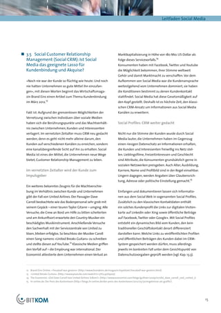 Leitfaden Social Media




„„ 3.5	 Social Customer Relationship                                               Marktkapitalisierung in Höhe von 180 Mio. US-Dollar als
   Management (Social CRM): Ist Social                                             Folge dieses Servicevorfalls.14
   Media das geeignete Lasso für                                                   Konsumenten haben mit Facebook, Twitter und Youtube
   Kundenbindung und Akquise?                                                      die Möglichkeit bekommen, ihrer Stimme weltweit
                                                                                   Gehör und damit Marktmacht zu verschaffen. Vor dem
  »Noch nie war der Kunde so flüchtig wie heute. Und noch                          Aufkommen von Social Media war die Kundenansprache
  nie hatten Unternehmen so gute Mittel ihn einzufan-                              weitestgehend vom Unternehmen dominiert, sie haben
  gen«, mit diesen Worten beginnt das Wirtschaftsmaga-                             die Konditionen bestimmt zu denen Kundenkontakt
  zin Brand Eins einen Artikel zum Thema Kundenbindung                             stattfindet. Social Media hat diese Gesetzmäßigkeit auf
                     12
  im März 2012.                                                                    den Kopf gestellt. Deshalb ist es höchste Zeit, den klassi-
                                                                                   schen CRM-Ansatz um Informationen aus Social Media
  Fakt ist: Aufgrund der grenzenlosen Möglichkeiten der                            Kanälen zu erweitern.
  Vernetzung zwischen Individuen über soziale Medien
  haben sich die Berührungspunkte und das Machtverhält-                            Social Profiles: CRM weiter gedacht
  nis zwischen Unternehmen, Kunden und Interessenten
  verlagert. Im vernetzten Zeitalter muss CRM neu gedacht                          Nicht nur die Stimme der Kunden wurde durch Social
  werden, denn es geht nicht mehr alleine darum, den                               Media lauter, die Unternehmen haben im Gegenzug
  Kunden auf verschiedenen Kanälen zu erreichen, sondern                           einen riesigen Datenschatz an Informationen erhalten,
  eine kanalübergreifende Sicht auf ihn zu erhalten. Social                        die Kunden und Interessenten freiwillig ins Netz stel-
  Media ist eines der Mittel, die Unternehmen neue Wege                            len. Lieblingsfilme, Freizeitinteressen und Geschlecht
  bietet, Customer Relationship Management zu leben.                               sind Attribute, die Konsumenten grundsätzlich gerne in
                                                                                   sozialen Netzwerken preisgeben. Auch Alter, Ausbildung,
  Im vernetzten Zeitalter wird der Kunde zum                                       Karriere, Name und Profilbild sind in der Regel einsehbar.
  Impulsgeber                                                                      Ungern dagegen, werden Angaben über Glaubensrich-
                                                                                   tung, Adresse oder politische Einstellung gemacht.15
  Ein weiteres bekanntes Zeugnis für die Machtverschie-
  bung im Verhältnis zwischen Kunde und Unternehmen                                Einfangen und dokumentieren lassen sich Informatio-
  gibt der Fall von United Airlines. Der Passagier Dave                            nen aus dem Social Web in sogenannten Social Profiles.
  Carroll beobachtete wie das Bodenpersonal sehr grob mit                          Zusätzlich zu den klassischen Kontaktdaten enthält
  seinem Gepäck – einer teuren Taylor Gitarre – umging. Alle                       ein solches Kundenprofil die Links zur digitalen Visiten-
  Versuche, die Crew an Bord um Hilfe zu bitten scheiterten                        karte auf LinkedIn oder Xing sowie öffentliche Beiträge
  und am Ankunftsort erwartete den Country-Musiker ein                             auf Facebook, Twitter oder Google+. Mit Social Profiles
  beschädigtes Musikinstrument. Anschließende Versuche                             entsteht ein dynamisches Bild vom Kunden, den kein
  den Sachverhalt mit der Servicezentrale von United zu                            traditioneller Geschäftskontakt derart differenziert
  lösen, blieben erfolglos. So beschloss der Musiker Caroll                        darstellen kann. Welche Links zu veröffentlichten Profilen
  einen Song namens »United Breaks Guitars« zu schreiben                           und öffentlichen Beiträgen des Kunden dabei im CRM-
  und stellte diesen auf YouTube.13 Klassische Medien griffen                      System gespeichert werden dürfen, muss allerdings
  den Vorfall auf – die Empörung war international. Der                            jeweils im konkreten Fall unter dem Gesichtspunkt von
  Economist attestierte dem Unternehmen einen Verlust an                           Datenschutzvorgaben geprüft werden (vgl. Kap. 13.3).



  12	   Brand Eins Online: »Treudoof war gestern« (http://www.brandeins.de/magazin/loyalitaet/treudoof-war-gestern.html)
  13	   »United Breaks Guitars« (http://www.youtube.com/watch?v=5YGc4zOqozo)
  14	   The Economist: »Did Dave Carroll lose United Airlines $180m?« (http://www.economist.com/blogs/gulliver/2009/07/did_dave_carroll_cost_united_1)
  15	   hr-online.de: Der Preis des Kostenlosen (http://blogs.hr-online.de/der-preis-des-kostenlosen/2012/05/30/ergebnisse-als-grafik/)




                                                                                                                                                         15
 