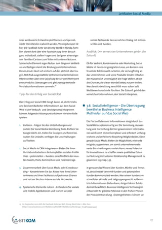 Leitfaden Social Media




über webbasierte Entwicklerplattformen und speziali-                          soziale Netzwerke den vernetzten Dialog mit Interes-
sierte Dienstleister realisiert werden. Vorzeigebeispiel ist                  senten und Kunden.
hier die Facebook-Seite von Disney World in Florida. Fami-
lien planen dort über eine Facebook App ihren Besuch                      Ausblick: Den vernetzten Unternehmen gehört die
ganz individuell, stellen Fragen und designen einen eige-                 Zukunft
nen Familien Cartoon zum Teilen mit anderen Nutzern.
Spielerische Element regen Nutzer zum längeren Verbleib                   Ob für Vertrieb, Kundenservice oder Marketing, Social
an und festigen damit die Bindung zum Unternehmen.                        Media ist heute ein geeignetes Lasso, um Kunden eine
Dieser Ansatz lässt sich einfach auf den Vertrieb übertra-                fesselnde Erlebniswelt zu bieten, die sie langfristig an
gen. Mit iPad ausgestattete Vertriebsmitarbeiter können                   das Unternehmen und seine Produkte bindet. Entschei-
Interessenten über eine Social App besser vom Mehrwert                    der müssen sich unverzüglich die Frage stellen, ob sie
eines Produkts überzeugen und gleichzeitig wertvolle                      die Chancen, die dieser Wandel bietet, nutzen wollen.
Vertriebsinformationen sammeln.17                                         Wer diese Entwicklung verschläft muss schon bald
                                                                          Wettbewerbsnachteile fürchten. Die Zukunft gehört den
Tipps für den Erfolg von Social CRM                                       vernetzten Unternehmen, den Social Enterprises.


Der Erfolg von Social CRM hängt davon ab, ob Vertriebs
und Servicemitarbeiter Informationen aus dem Social                   „„ 3.6	 Social Intelligence – Die Übertragung
Web in den Verkaufs- und Serviceprozess integrieren                      bewährter Business Intelligence
können. Folgende Aktionspunkte können hier eine Rolle                    Methoden auf das Social Web
spielen:
                                                                          Die Flut an Daten und Informationen steigt durch das
1.	 Zuhören – Folgen Sie den Unterhaltungen und                           Social Web explosionsartig an. Die Sammlung, Auswer-
    nutzen Sie Social Media Monitoring Tools. Richten Sie                 tung und Darstellung der hier gewonnenen Informatio-
    Google Alerts ein, treten Sie Gruppen und Foren bei,                  nen wird somit immer komplexer und erfordert umfang-
    nutzen Sie LinkedIn, verfolgen Sie Unterhaltungen                     reichere und verfeinerte Reporting-Möglichkeiten. Denn
    auf Twitter.                                                          gerade Social Media bieten die Möglichkeit, relevante
                                                                          Insights zu gewinnen, um somit unternehmensrele-
2.	 Social Media in CRM integrieren – Bieten Sie Ihren                    vante Entscheidungen zu erleichtern, neues Potenzial
    Vertriebsmitarbeitern die kompletten sozialen Profile                 für Innovationen zu schaffen sowie qualitative Daten
    ihrer – potenziellen – Kunden, einschließlich der neus-               zur Nutzung im Customer Relationship Management zu
    ten Tweets, Posts, Kommentare und Forenbeiträge.                      gewinnen (vgl. Kap. 3.5).


3.	 Zusammenarbeit über Social Media oder Crowdsour-                      Je genauer das Wissen über Kunden, Märkte und Trends
    cing – Konzentrieren Sie das Know-how Ihres Unter-                    ist, desto besser kann mit Kunden und potenziellen
    nehmens und Ihrer Fachleute auf jede neue Chance                      Kunden kommuniziert werden. Wer seinen Kunden am
    und nutzen Sie dazu interne soziale Netzwerke.                        schnellsten aktuelle und zielgruppengerecht aufberei-
                                                                          tete Informationen bieten kann, steigert deren Zufrie-
4.	 Spielerische Elemente nutzen – Entwickeln Sie soziale                 denheit beachtlich. Business Intelligence Technologien
    und mobile Applikationen und starten Sie über                         entwickeln ihr größtes Potenzial in den frühen Phasen
                                                                          der Produktentwicklung. »Datengetrieben« können sie


17	 Im September 2012 zählt die Facebook-Seite von Walt Disney World über 11 Mio. Fans
	(http://www.facebook.com/WaltDisneyWorld#!/WaltDisneyWorld/app_160481353990442)




                                                                                                                                     17
 
