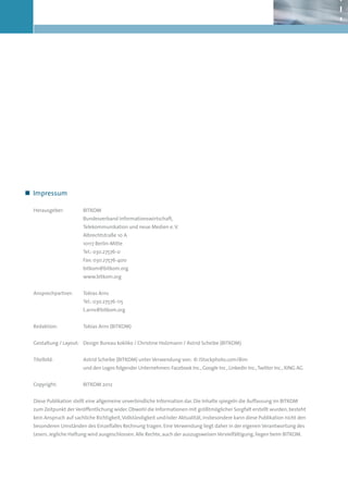 „„ Impressum

    Herausgeber:          BITKOM
                          Bundesverband Informationswirtschaft,
                          Telekommunikation und neue Medien e. V.
                          Albrechtstraße 10 A
                          10117 Berlin-Mitte
                          Tel.: 030.27576-0
                          Fax: 030.27576-400
                          bitkom@bitkom.org
                          www.bitkom.org


    Ansprechpartner:      Tobias Arns
                          Tel.: 030.27576-115
                          t.arns@bitkom.org


    Redaktion:            Tobias Arns (BITKOM)


    Gestaltung / Layout: Design Bureau kokliko / Christine Holzmann / Astrid Scheibe (BITKOM)


    Titelbild:            Astrid Scheibe (BITKOM) unter Verwendung von: © iStockphoto.com/Bim
                          und den Logos folgender Unternehmen: Facebook Inc., Google Inc., LinkedIn Inc., Twitter Inc., XING AG


    Copyright:            BITKOM 2012


    Diese Publikation stellt eine allgemeine unverbindliche Information dar. Die Inhalte spiegeln die Auffassung im BITKOM
    zum Zeitpunkt der Veröffentlichung wider. Obwohl die Informationen mit größtmöglicher Sorgfalt erstellt wurden, besteht
    kein Anspruch auf sachliche Richtigkeit, Vollständigkeit und/oder Aktualität, insbesondere kann diese Publikation nicht den
    besonderen Umständen des Einzelfalles Rechnung tragen. Eine Verwendung liegt daher in der eigenen Verantwortung des
    Lesers. Jegliche Haftung wird ausgeschlossen. Alle Rechte, auch der auszugsweisen Vervielfältigung, liegen beim BITKOM.




2
 