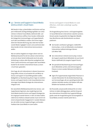 Leitfaden Social Media




„„ 3.7	 Service und Support in Social Media                    Service und Support in Social Media ist »cost-
   wird zu einem »must-have«                                   effective«, nicht aber unbedingt »quality-
                                                               effective«
  Wie bereits in Kap. 3.5 beschrieben, sind Service und Sup-
  port mittlerweile wichtige Betätigungsfelder von Unter-      Die Ausgestaltung ihres Service- und Supportangebots
  nehmen im Bereich Social Media. Zahlreiche B2B- und          im Social Web können Unternehmen natürlich variieren.
  B2C-Unternehmen eröffnen ihren Kunden mittlerweile           Derzeit werden hauptsächlich die folgenden Modelle
  die Gelegenheit, Serviceanfragen und Supportbedarfe          bzw. Mischformen oder Kombinationen aus diesen
  auch über Social Media zu äußern. Die Firmen tragen          praktiziert:
  damit der Tatsache Rechnung, dass viele ihrer Kunden
  soziale Medien tagtäglich nutzen und zunehmend über          „„ Von Kunden und Nutzern getragene »Selbsthilfe-
  diese Kanäle mit den Unternehmen kommunizieren                   Communitys«, in die sich Mitarbeiter verschiedener
  wollen.                                                          Unternehmen helfend einbringen können
                                                                   (z.B. Motor Talk)
  War ein solches Angebot vor einigen Jahren noch ein
  Wettbewerbsvorteil für die hier aktiven Unternehmen,         „„ Von Unternehmen initiierte Communitys in denen
  so hat sich dieser Vorteil mittlerweile durch die weite          der Support sowohl durch Mitarbeiter als auch durch
  Verbreitung in nahezu allen Branchen weitgehend rela-            Nutzer stattfindet (z.B. congstar Support Forum)
  tiviert. Somit sind Service und Support über Social Media
  Kanäle für die meisten Unternehmen heute zu einem            „„ Die sporadische Beantwortung von Serviceanfragen
  »must-have« geworden.                                            durch Mitarbeiter auf der unternehmenseigenen
                                                                   Präsenz in einem sozialen Netzwerk (z.B. BASE bei
  Eine Frage, die sich Unternehmen in diesem Zusammen-             Facebook)
  hang stellen müssen, ist auf welche Art und Weise sie
  Service und Support im Social Web gestalten wollen.          „„ Eigens für Supportzwecke eingerichtete Präsenzen in
  Maßgeblich zur Beantwortung dieser Frage ist, inwiefern          sozialen Netzwerken für die direkte Beantwortung
  Service und Support bereits in den Gesamtkontext einer           von Serviceanfragen, die von speziell geschulten Mit-
  stimmigen Social Media Strategie des Unternehmens                arbeitern betrieben werden (z.B. Telekom hilft oder
  integriert sind.                                                 DB Bahn bei Facebook und Twitter)


  Der wesentliche Wettbewerbsvorteil eines Service- und        Der finanzielle und personelle Aufwand für ein Unter-
  Supportkanals liegt darin, dass langfristig durch die        nehmen ist dabei abhängig davon, welchen Anspruch
  Social Media basierte Service und Support-Strategie Kos-     das Unternehmen hinsichtlich des Supporterfüllungs-
  ten eingespart werden können, in dem z.B. etwa traditio-     grades sowie der Ausgestaltung des Serviceangebots in
  nelle Service-Hotlines entlastet werden. Auch nimmt mit      Social Media umsetzen möchte (siehe Tab. 1).
  einem entsprechenden Engagement in sozialen Netzwer-
  ken die Gefahr ab, dass Supportanfragen und Kunden-
  Feedback über Social Media ins Leere laufen.




                                                                                                                           19
 