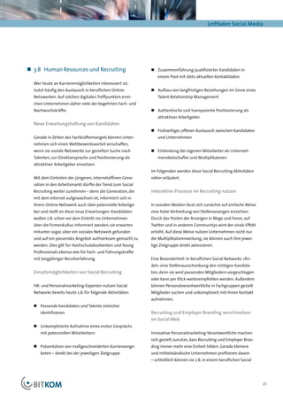Leitfaden Social Media




„„ 3.8	 Human Resources und Recruiting                     „„ Zusammenführung qualifizierter Kandidaten in
                                                              einem Pool mit stets aktuellen Kontaktdaten
  Wer heute an Karrieremöglichkeiten interessiert ist,
  nutzt häufig den Austausch in beruflichen Online-        „„ Aufbau von langfristigen Beziehungen im Sinne eines
  Netzwerken. Auf solchen digitalen Treffpunkten errei-       Talent Relationship Management
  chen Unternehmen daher viele der begehrten Fach- und
  Nachwuchskräfte.                                         „„ 	 uthentische und transparente Positionierung als
                                                              A
                                                              attraktiver Arbeitgeber
  Neue Erwartungshaltung von Kandidaten
                                                           „„ 	 rühzeitiger, offener Austausch zwischen Kandidaten
                                                              F
  Gerade in Zeiten des Fachkräftemangels können Unter-        und Unternehmen
  nehmen sich einen Wettbewerbsvorteil verschaffen,
  wenn sie soziale Netzwerke zur gezielten Suche nach      „„ 	 inbindung der eigenen Mitarbeiter als Unterneh-
                                                              E
  Talenten, zur Direktansprache und Positionierung als        mensbotschafter und Multiplikatoren
  attraktiver Arbeitgeber einsetzen.
                                                           Im Folgenden werden diese Social Recruiting Aktivitäten
  Mit dem Eintreten der jüngeren, internetaffinen Gene-    näher erläutert.
  ration in den Arbeitsmarkt dürfte der Trend zum Social
  Recruiting weiter zunehmen – denn die Generation, die    Interaktive Prozesse im Recruiting nutzen
  mit dem Internet aufgewachsen ist, informiert sich in
  ihrem Online-Netzwerk auch über potenzielle Arbeitge-    In sozialen Medien lässt sich zunächst auf einfache Weise
  ber und stellt an diese neue Erwartungen: Kandidaten     eine hohe Verbreitung von Stellenanzeigen erreichen:
  wollen z.B. schon vor dem Eintritt ins Unternehmen       Durch das Posten der Anzeigen in Blogs und Foren, auf
  über die Firmenkultur informiert werden; sie erwarten    Twitter und in anderen Communitys wird der virale Effekt
  mitunter sogar, über ein soziales Netzwerk gefunden      erhöht. Auf diese Weise nutzen Unternehmen nicht nur
  und auf ein passendes Angebot aufmerksam gemacht zu      die Multiplikatorenwirkung, sie können auch ihre jewei-
  werden. Dies gilt für Hochschulabsolventen und Young     lige Zielgruppe direkt adressieren.
  Professionals ebenso wie für Fach- und Führungskräfte
  mit langjähriger Berufserfahrung.                        Eine Besonderheit: In beruflichen Social Networks »fin-
                                                           det« eine Stellenausschreibung den richtigen Kandida-
  Einsatzmöglichkeiten von Social Recruiting               ten, denn sie wird passenden Mitgliedern vorgeschlagen
                                                           oder kann per Klick weiterempfohlen werden. Außerdem
  HR- und Personalmarketing-Experten nutzen Social         können Personalverantwortliche in Fachgruppen gezielt
  Networks bereits heute z.B. für folgende Aktivitäten:    Mitglieder suchen und unkompliziert mit ihnen Kontakt
                                                           aufnehmen.
  „„ Passende Kandidaten und Talente zielsicher
     identifizieren                                        Recruiting und Employer Branding verschmelzen
                                                           im Social Web
  „„ Unkomplizierte Aufnahme eines ersten Gesprächs
     mit potenziellen Mitarbeitern                         Innovative Personalmarketing-Verantwortliche machen
                                                           sich gezielt zunutze, dass Recruiting und Employer Bran-
  „„ Präsentation von maßgeschneiderten Karriereange-      ding immer mehr eine Einheit bilden. Gerade kleinere
     boten – direkt bei der jeweiligen Zielgruppe          und mittelständische Unternehmen profitieren davon
                                                           – schließlich können sie z.B. in einem beruflichen Social




                                                                                                                       21
 