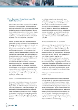 Leitfaden Social Media




„„ 3.9	 Besondere Herausforderungen für                         Um im Social Web agieren zu können, steht daher
   B2B-Unternehmen                                              auch für B2B-Unternehmen an erster Stelle die Analyse
                                                                der Zielgruppe. Sind die entsprechenden Entscheider
  Während für zahlreiche B2C-Unternehmen Social Media           überhaupt in sozialen Medien vertreten und aktiv
  mittlerweile zum Tagesgeschäft gehören, fragen sich           (vgl. Kap. 7)? Falls nicht – wie kann ich sie dennoch errei-
  viele B2B-Unternehmen noch, warum sie in Social Media         chen? Ein Beispiel zur Verdeutlichung: Wer Vorstände
  aktiv werden sollten. Oft werden Social Media Aktivitä-       und Geschäftsführer ansprechen möchte, wird diese nur
  ten im B2B-Bereich vorschnell und ohne Analyse abgetan,       selten als aktive Nutzer des Social Web finden. Da aber
  mit Argumenten wie – »dadurch verkaufen wir auch              Bereichs- und Abteilungsleiter Entscheidungen in der
  nicht mehr«, »unsere Kunden sind überhaupt nicht auf          Regel vorbereiten, lassen sich die Aktivitäten auf diese
  Facebook« oder »wir haben nichts zu berichten«.               ausrichten.


  Auch im B2B-Bereich kann Social Media vertriebsunter-         Was macht die Zielgruppe im Social Web?
  stützend wirken, denn interessante Themen und passende
  Zielgruppen gibt es fast immer. Egal, ob ein Hersteller von   Ist die passende Zielgruppe im Social Web identifiziert, so
  technischer Keramik über neue Materialen und Herstel-         ist es nun wichtig, deren Aktivitätsgrad und Nutzungs-
  lungsprozesse berichtet oder ein IT-Unternehmen über          gewohnheiten zu kennen: Steht für die Zielgruppe eher
  kommende Technologien für Businessanforderungen.              das Networking im Vordergrund? Sammelt oder liest sie
  Dabei sind große Social Networks wie Facebook zwar eine       eher Informationen? Oder gibt es auch aktiv Beiträge oder
  naheliegende, bei weitem aber nicht die einzige Möglich-      Kommentare? Auf diese Arten der Social Media Nutzung
  keit zur Interaktion mit der eigenen Zielgruppe. Denn das     muss die eigene Strategie ausgelegt sein.
  Social Web umfasst zahlreiche weitere für B2B-Unterneh-       Für die reinen Netzwerker gilt etwa, sie nur ab und zu
  men relevante Plattformen und Kanäle.                         mit wirklich wichtigen Informationen zu versorgen. Die
  Sicherlich ist es für B2B-Unternehmen eine besondere          Wissensdurstigen wollen dagegen täglich Informationen
  Herausforderung in Social Media aktiv zu werden.              zu relevanten Themen. Und sehr aktive Nutzer lassen sich
  Hier haben es Hersteller von attraktiven Turnschuhen,         mit hoher Wahrscheinlichkeit in Dialoge einbinden oder
  schnellen Autos und prickelnden Erfrischungsgetränken         verfassen gar selbst Nutzer Generated Content zu The-
  meist einfacher. Denn im B2B-Bereich stehen oft keine         men des Unternehmens, z.B. in Form von Blog-Beiträgen.
  anfassbaren Produkte im Mittelpunkt, sondern häufig
  komplexe Lösungen und Dienstleistungen, die nicht »von        Zielgruppenorientierte Inhalte bieten –
  der Stange« erhältlich sind.                                  Content is king!

  Welche Zielgruppe wird angesprochen?                          Bei allen Aktivitäten des eigenen Unternehmens sollte
                                                                immer der Bedarf der Zielgruppe im Mittelpunkt stehen.
  Ein weiterer Unterschied zum Consumer-Bereich ist die         Die Leitfragen sind hierbei: Welche Inhalte sind für die
  Zielgruppe: Im B2B-Umfeld sind die Adressaten in der          Nutzer interessant? Was bietet den Nutzern einen Mehr-
  Regel »Profis«, die im Normalfall genau wissen, wonach        wert? Dies können hochwertige eigene Inhalte sein, wie
  sie suchen und was sie für ihr Business benötigen. Dies       Whitepaper, Infografiken, Studien oder Fachartikel, aber
  können einfache Anforderungen sein, wie neue Note-            auch Stellungnahmen und Meinungen von Experten des
  books für das eigene Unternehmen, es kann aber auch           eigenen Unternehmens zu Branchenthemen sowie Ver-
  um komplexe Service-Dienstleistungen gehen, wie das           weise auf relevante Medienberichte. Um diesen Mehr-
  IT-Outsourcing via Cloud Computing. Diese Zielgruppe          wert durch Inhalte auch langfristig aufrecht zu erhalten,
  hat üblicherweise einen konkreten Bedarf, ein konkretes       sind natürlich eine ausgearbeitete Content-Strategie und
  Anliegen.                                                     entsprechende Ressourcen notwendig.




                                                                                                                               23
 