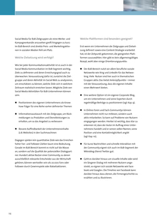 Social Media für B2B-Zielgruppen als reine Werbe- und       Welche Plattformen sind besonders geeignet?
     Kampagnenkanäle anzusehen greift hingegen zu kurz:
     Im B2B-Bereich sind direkte Preis- und Marketingaktio-      Erst wenn ein Unternehmen die Zielgruppe und Zielset-
     nen in sozialen Medien fehl am Platz.                       zung definiert sowie eine Content-Strategie erarbeitet
                                                                 hat, ist der Zeitpunkt gekommen, die geeigneten Platt-
     Welche Zielsetzung wird verfolgt?                           formen auszuwählen. Hier gibt es kein allgemeingültiges
                                                                 Rezept, wohl aber einige Orientierungspunkte:
     Wie bei jeder Kommunikationsaktivität ist es auch in der
     Social Media Kommunikation im B2B-Segment wichtig,          „„ Der B2B-Bereich nutzt vor allem berufliche soziale
     Ziele zu definieren und deren Erreichungsgrad auch zu          Netzwerke wie Xing und LinkedIn für das Networ-
     überwachen. Voraussetzung dafür ist, zunächst die Ziel-        king. Viele Nutzer sind hier auch in thematischen
     gruppe und deren Aktivität im Social Web zu analysieren,       Gruppen aktiv. Das bietet Anknüpfpunkte – immer
     um einschätzen zu können, welche Ziele sich in welchem         mit der Voraussetzung, dass die eigenen Inhalte
     Zeitraum realistisch erreichen lassen. Mögliche Ziele von      einen Mehrwert bieten.
     Social Media Aktivitäten für B2B-Unternehmen können
     sein:                                                       „„ Eine weitere Option ist ein eigener Corporate Blog,
                                                                    um ein Unternehmen und seine Experten durch
     „„ Positionieren des eigenen Unternehmens als Know-            regelmäßige Beiträge zu positionieren (vgl. Kap. 9).
        how-Träger für eine Reihe vorher definierter Themen
                                                                 „„ 	 n Online-Foren und Fach-Communitys können
                                                                    I
     „„ 	 nformationsaustausch mit der Zielgruppe, um Rück-
        I                                                           Unternehmen nicht nur mitlesen, sondern auch
        meldungen zu Produkten und Dienstleistungen zu              aktiv mitarbeiten. So kann auf Probleme von Nutzern
        erhalten, um so das Angebot zu verbessern                   eingegangen werden. Hierbei ist wichtig, dass klar zu
                                                                    erkennen ist, dass der Autor im Auftrag eines Unter-
     „„ 	 essere Auffindbarkeit der Unternehmensinhalte
        B                                                           nehmens handelt und er seinen vollen Namen, seine
        (z.B. Websites) in den Suchmaschinen                        Position und eine Kontaktmöglichkeit angibt
                                                                    (vgl. Kap. 10).
     Dagegen spielen rein quantitative Ziele wie das Erreichen
     hoher Fan- und Follower-Zahlen kaum eine Bedeutung.         „„ 	 ür kurze Nachrichten und schnelle Interaktion mit
                                                                    F
     Gerade im B2B-Bereich kommt es nicht auf die Masse             der Community eignet sich auch im B2B-Segment der
     an, sondern auf die Qualität der potenziellen Dialogpart-      Mikroblog-Dienst Twitter gut.
     ner. Hundert aktive Nutzer einer Community, zu denen
     ausschließlich relevante Entscheider aus der Wirtschaft     „„ Geht es darüber hinaus um visuelle Inhalte oder wird
     gehören, können wertvoller sein als 20.000 Fans oder           ein längerer Dialog mit mehreren Nutzern ange-
     Follower durch Gewinnspiele oder Rabattaktionen.               strebt, so eignen sich soziale Netzwerke wie Face-
                                                                    book und Google+. Die Timeline von Facebook kann
                                                                    darüber hinaus dazu dienen, die Firmengeschichte zu
                                                                    erzählen und zu illustrieren.




24
 