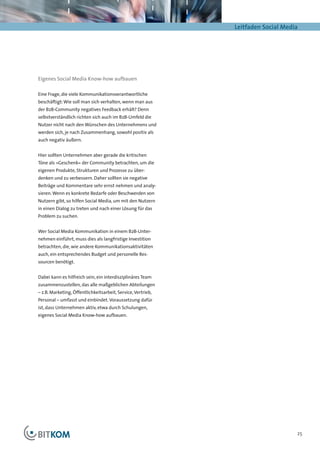 Leitfaden Social Media




Eigenes Social Media Know-how aufbauen

Eine Frage, die viele Kommunikationsverantwortliche
beschäftigt: Wie soll man sich verhalten, wenn man aus
der B2B-Community negatives Feedback erhält? Denn
selbstverständlich richten sich auch im B2B-Umfeld die
Nutzer nicht nach den Wünschen des Unternehmens und
werden sich, je nach Zusammenhang, sowohl positiv als
auch negativ äußern.


Hier sollten Unternehmen aber gerade die kritischen
Töne als »Geschenk« der Community betrachten, um die
eigenen Produkte, Strukturen und Prozesse zu über-
denken und zu verbessern. Daher sollten sie negative
Beiträge und Kommentare sehr ernst nehmen und analy-
sieren. Wenn es konkrete Bedarfe oder Beschwerden von
Nutzern gibt, so hilfen Social Media, um mit den Nutzern
in einen Dialog zu treten und nach einer Lösung für das
Problem zu suchen.


Wer Social Media Kommunikation in einem B2B-Unter-
nehmen einführt, muss dies als langfristige Investition
betrachten, die, wie andere Kommunikationsaktivitäten
auch, ein entsprechendes Budget und personelle Res-
sourcen benötigt.


Dabei kann es hilfreich sein, ein interdisziplinäres Team
zusammenzustellen, das alle maßgeblichen Abteilungen
– z.B. Marketing, Öffentlichkeitsarbeit, Service, Vertrieb,
Personal – umfasst und einbindet. Voraussetzung dafür
ist, dass Unternehmen aktiv, etwa durch Schulungen,
eigenes Social Media Know-how aufbauen.




                                                                                   25
 