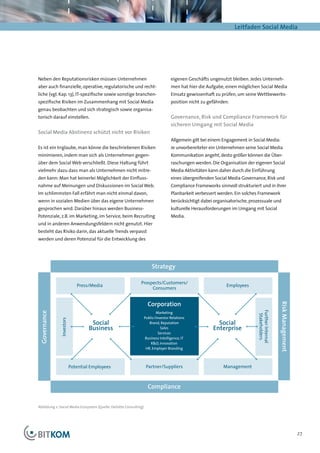 Leitfaden Social Media




Neben den Reputationsrisken müssen Unternehmen                                       eigenen Geschäfts ungenutzt bleiben. Jedes Unterneh-
aber auch finanzielle, operative, regulatorische und recht-                          men hat hier die Aufgabe, einen möglichen Social Media
liche (vgl. Kap. 13), IT-spezifische sowie sonstige branchen-                        Einsatz gewissenhaft zu prüfen, um seine Wettbewerbs-
spezifische Risiken im Zusammenhang mit Social Media                                 position nicht zu gefährden.
genau beobachten und sich strategisch sowie organisa-
torisch darauf einstellen.                                                           Governance, Risk und Compliance Framework für
                                                                                     sicheren Umgang mit Social Media
Social Media Abstinenz schützt nicht vor Risiken
                                                                                     Allgemein gilt bei einem Engagement in Social Media:
Es ist ein Irrglaube, man könne die beschriebenen Risiken                            Je unvorbereiteter ein Unternehmen seine Social Media
minimieren, indem man sich als Unternehmen gegen-                                    Kommunikation angeht, desto größer können die Über-
über dem Social Web verschließt. Diese Haltung führt                                 raschungen werden. Die Organisation der eigenen Social
vielmehr dazu dass man als Unternehmen nicht mitre-                                  Media Aktivitäten kann daher durch die Einführung
den kann: Man hat keinerlei Möglichkeit der Einfluss-                                eines übergreifenden Social Media Governance, Risk und
nahme auf Meinungen und Diskussionen im Social Web.                                  Compliance Frameworks sinnvoll strukturiert und in ihrer
Im schlimmsten Fall erfährt man nicht einmal davon,                                  Planbarkeit verbessert werden. Ein solches Framework
wenn in sozialen Medien über das eigene Unternehmen                                  berücksichtigt dabei organisatorische, prozessuale und
gesprochen wird. Darüber hinaus werden Business-                                     kulturelle Herausforderungen im Umgang mit Social
Potenziale, z.B. im Marketing, im Service, beim Recruiting                           Media.
und in anderen Anwendungsfeldern nicht genutzt. Hier
besteht das Risiko darin, das aktuelle Trends verpasst
Social Media Ecosystem
werden und deren Potenzial für die Entwicklung des




                                                                         Strategy

                                                               Prospects/Customers/
                             Press/Media                                                                        Employees
                                                                    Consumers


                                                                      Corporation
                                                                                                                                                  Risk Management
                                                                                                                               Further Internal




                                                                           Marketing
 Governance




                                                                                                                                Stakeholders




                                                                    Public/Investor Relations
              Investors




                                    Social                             Brand, Reputation                   Social
                                   Business                                   Sales                      Enterprise
                                                                             Services
                                                                     Business Intelligence, IT
                                                                        R&D, Innovation
                                                                     HR, Employer Branding



                          Potential Employees                        Partner/Suppliers                        Management



                                                                      Compliance


Abbildung 2: Social Media Ecosystem (Quelle: Deloitte Consulting)




                                                                                                                                                                    27
 