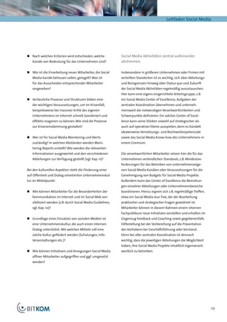 Leitfaden Social Media




„„ Nach welchen Kriterien wird entschieden, welche           Social Media Aktivitäten zentral aufeinander
   Kanäle von Bedeutung für das Unternehmen sind?            abstimmen.

„„ 	 ie ist die Einarbeitung neuer Mitarbeiter, die Social
   W                                                         Insbesondere in größeren Unternehmen oder Firmen mit
   Media Kanäle betreuen sollen, geregelt? Was ist           verteilten Standorten ist es wichtig, sich über Abteilungs-
   für das Ausscheiden entsprechender Mitarbeiter            und Bürogrenzen hinweg über Status quo und Zukunft
   vorgesehen?                                               der Social Media Aktivitäten regelmäßig auszutauschen.
                                                             Hier kann eine eigens eingerichtete Arbeitsgruppe, z.B.
„„ 	 erlässliche Prozesse und Strukturen bilden eine
   V                                                         ein Social Media Center of Excellence, Aufgaben der
   der wichtigen Voraussetzungen, um im Krisenfall,          zentralen Koordination übernehmen und unterneh-
   beispielsweise bei massiver Kritik des eigenen            mensweit die notwendigen Verantwortlichkeiten und
   Unternehmens im Internet schnell, koordiniert und         Schwerpunkte definieren. Ein solches Center of Excel-
   effektiv reagieren zu können. Wie sind die Prozesse       lence kann seine Stärken sowohl auf strategischer als
   zur Kriseneindämmung gestaltet?                           auch auf operativer Ebene ausspielen, denn es bündelt
                                                             idealerweise Vernetzungs- und Reichweitenpotenziale
„„ 	 er ist für Social Media Monitoring und Alerts
   W                                                         sowie das Social Media Know-how des Unternehmens in
   zuständig? In welchen Abständen werden Moni-              einem Gremium.
   toring-Reports erstellt? Wie werden die relevanten
   Informationen ausgewertet und den verschiedenen           Die verantwortlichen Mitarbeiter setzen hier die für das
   Abteilungen zur Verfügung gestellt (vgl. Kap. 11)?        Unternehmen verbindlichen Standards, z.B. Mindestan-
                                                             forderungen für das Betreiben von unternehmenseige-
Bei den kulturellen Aspekten steht die Förderung einer       nen Social Media Kanälen oder Voraussetzungen für die
auf Offenheit und Dialog orientierten Unternehmenskul-       Genehmigung von Budgets für Social Media Projekte.
tur im Mittelpunkt:                                          Außerdem kann das Center of Excellence die Bemühun-
                                                             gen einzelner Abteilungen oder Unternehmensbereiche
„„ Wie können Mitarbeiter für die Besonderheiten der         koordinieren. Hierzu eignen sich z.B. regelmäßige Treffen,
   Kommunikation im Internet und im Social Web sen-          etwa ein Social Media Jour Fixe, der der Bearbeitung
   sibilisiert werden (z.B. durch Social Media Guidelines,   praktischer und strategischer Fragen gewidmet ist.
   vgl. Kap. 10)?                                            Mitarbeiter können in diesem Rahmen einem internen
                                                             Fachpublikum neue Initiativen vorstellen und erhalten im
„„ 	 rundlage eines Einsatzes von sozialen Medien ist
   G                                                         Gegenzug Feedback und Coaching sowie gegebenenfalls
   eine Unternehmenskultur, die auch einen internen          Hilfestellung bei der Vorbereitung auf die Präsentation
   Dialog unterstützt. Mit welchen Mitteln soll eine         des Vorhabens bei Geschäftsführung oder Vorstand.
   solche Kultur gefördert werden (Schulungen, Info-         Denn bei aller zentralen Koordination ist dennoch
   Veranstaltungen etc.)?                                    wichtig, dass die jeweiligen Abteilungen die Möglichkeit
                                                             haben, ihre Social Media Projekte inhaltlich eigenverant-
„„ 	 ie können Initiativen und Anregungen Social Media
   W                                                         wortlich zu betreiben.
   affiner Mitarbeiter aufgegriffen und ggf. umgesetzt
   werden?




                                                                                                                           29
 