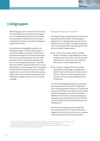 7	Zielgruppen

     Welche Zielgruppen für ein Unternehmen relevant sind,                           Die eigenen Zielgruppen analysieren
     ist im Normalfall schon vor dem Beginn eines Engage-
     ments in Social Media klar. Dennoch sollte am Anfang                            Zur Analyse der eigenen Zielgruppen ist es hilfreich, diese
     neuer Aktivitäten im Social Web immer eine Untersu-                             gemäß ihrem Online-Verhalten nach Nutzertypen zu
     chung der Gewohnheiten der relevanten Zielgruppen in                            kategorisieren. Eine gängige Kategorisierung ist die von
     sozialen Medien stehen.                                                         Forrester Research, die sieben verschiedene Nutzertypen
                                                                                     kennt.23 Von der Beschaffenheit der Zielgruppe lässt sich
     Das Social Web wird stetig größer, sowohl was die                               dann eine Content-Strategie ableiten:
     Nutzerzahlen angeht als auch die Zeit, die Nutzer in
     Social Media Angeboten verbringen. Internetnutzer in                            „„ 	 ie »Creator« etwa erstellen selbst Social Media
                                                                                        D
     Deutschland verbringen fast ein Viertel ihrer gesamten                               Inhalte, sie betreiben z.B. eigene Blogs oder Youtube-
     Online-Zeit in sozialen Netzwerken.22 Vor dem Hinter-                                Kanäle oder sind in Online-Foren aktiv. Sie lassen sich
     grund dieser Verbreitung ist die zentrale Frage nicht                                möglicherweise in Online-Communitys einbinden
     mehr: Ist unsere Zielgruppe überhaupt im Social Web                                  oder nehmen an Video-Wettbewerben teil.
     aktiv? Die sinnvollen Fragen sind vielmehr: Wo im Social
     Web bewegt sich unsere Zielgruppe? Womit verbringt sie                          „„ 	 ie »Spectator« hingegen konsumieren Inhalte
                                                                                        D
     ihre Online-Zeit? Mit welcher Art von Kommunikations-                                hauptsächlich, sie lesen Blogs und verfolgen ihre
     angebot können wir sie erreichen? Antworten auf diese                                Twitter-Timeline oder Diskussions-Threads in Online-
     Fragen sind für die Social Media Strategie sowie für die                             Foren. Sie schätzen anschaulich aufbereitete Infor-
     Verteilung von Budgets und Ressourcen eine wichtige                                  mationen, z.B. in einem Corporate Blog oder einem
     Grundlage.                                                                           Youtube-Kanal.


                                                                                     Um eine sinnvolle Zielgruppenansprache zu gewährleis-
                                                                                     ten und die passenden Inhalte auf der richtigen Platt-
                                                                                     form zur Verfügung stellen zu können ist es auf jeden Fall
                                                                                     ratsam, die Unterschiede in der Struktur der Nutzer (Alter,
                                                                                     Geschlecht, Bildung etc.) verschiedener Social Media
                                                                                     Plattformen mit der Struktur der eigenen Zielgruppe zu
                                                                                     vergleichen. Einige Anhaltspunkte zum Nutzerverhalten
                                                                                     in Social Media beinhaltet hier die BITKOM-Studie »Sozi-
                                                                                     ale Netzwerke«24.


                                                                                     Eine erste Orientierung bieten auch Planungs-Tools
                                                                                     wie der Social Media Planner25. Mit fortschreitendem
                                                                                     Engagement kann man mehr und mehr auch aus eigener
                                                                                     Erfahrung abschätzen, welche Inhalte von welcher



     22	   BITKOM: Internetnutzer verbringen meiste Zeit in sozialen Netzwerken (http://www.bitkom.org/de/presse/8477_71209.aspx)
     23	   Forrester Research: The Social Technographics Ladder (http://empowered.forrester.com/ladder2010/)
     24	   BITKOM: Soziale Netzwerke. Zweite, erweiterte Studie. (http://www.bitkom.org/de/publikationen/38338_70897.aspx)
     25	   Inpromo: Social Media Planner (www.socialmediaplanner.de)




32
 