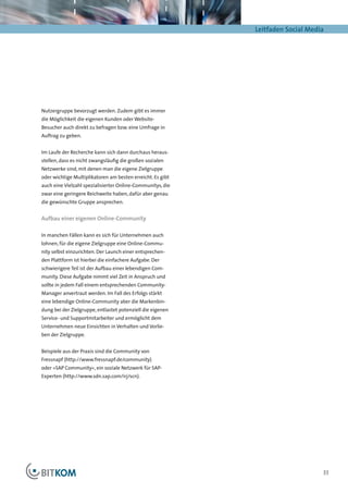 Leitfaden Social Media




Nutzergruppe bevorzugt werden. Zudem gibt es immer
die Möglichkeit die eigenen Kunden oder Website-
Besucher auch direkt zu befragen bzw. eine Umfrage in
Auftrag zu geben.


Im Laufe der Recherche kann sich dann durchaus heraus-
stellen, dass es nicht zwangsläufig die großen sozialen
Netzwerke sind, mit denen man die eigene Zielgruppe
oder wichtige Multiplikatoren am besten erreicht. Es gibt
auch eine Vielzahl spezialisierter Online-Communitys, die
zwar eine geringere Reichweite haben, dafür aber genau
die gewünschte Gruppe ansprechen.


Aufbau einer eigenen Online-Community

In manchen Fällen kann es sich für Unternehmen auch
lohnen, für die eigene Zielgruppe eine Online-Commu-
nity selbst einzurichten. Der Launch einer entsprechen-
den Plattform ist hierbei die einfachere Aufgabe. Der
schwierigere Teil ist der Aufbau einer lebendigen Com-
munity. Diese Aufgabe nimmt viel Zeit in Anspruch und
sollte in jedem Fall einem entsprechenden Community-
Manager anvertraut werden. Im Fall des Erfolgs stärkt
eine lebendige Online-Community aber die Markenbin-
dung bei der Zielgruppe, entlastet potenziell die eigenen
Service- und Supportmitarbeiter und ermöglicht dem
Unternehmen neue Einsichten in Verhalten und Vorlie-
ben der Zielgruppe.


Beispiele aus der Praxis sind die Community von
Fressnapf (http://www.fressnapf.de/community)
oder »SAP Community«, ein soziale Netzwerk für SAP-
Experten (http://www.sdn.sap.com/irj/scn).




                                                                                 33
 