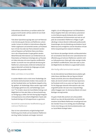 Leitfaden Social Media




Unternehmens übernehmen, je nachdem welche Ziel-                                 möglich, z.B. mit Hilfsprogrammen von Drittanbietern.
gruppe erreicht werden soll bzw. welche Art von Inhalt                           Dieses Vorgehen führt aber nicht ebenso automatisch
verbreitet werden soll.                                                          zu einer Reduzierung des Aufwands, denn natürlich
                                                                                 müssen Reaktionen auf Kommentare nach wie vor auf
Trotz dieser Spezialisierung liegt aber auch viel Potenzial                      jeder der verwendeten Plattformen erfolgen. Es gibt
in der Vernetzung der Dienste und Plattformen unterei-                           allerdings in diesem Bereich mittlerweile professionelle
nander: So kann ein Artikel im Unternehmens-Blog über                            Anwendungen, die eine Bündelung verschiedener Social
Twitter angeteasert und verbreitet werden, auf Facebook                          Media Accounts ermöglichen und die Interaktion mit den
kann mit den Fans über das Thema diskutiert werden                               Online-Gesprächspartnern dadurch erleichtern.
und auf Xing kann auf fachlicher Ebene eine Diskus-
sion in der entsprechenden Gruppe geführt werden.                                Auch können die jeweiligen Vorteile und Besonderheiten
Weiterführende Informationen zum Artikel können als                              der verschiedenen Dienste bei einer automatisierten Ver-
Präsentation auf Slideshare hinterlegt oder auf Youtube                          öffentlichung auf mehreren Plattformen natürlich nicht
ein Video-Interview mit einem Experten veröffentlicht                            zur Geltung kommen. Daher gilt: Lieber weniger Inhalte
werden. So erreicht man eine optimale Vernetzung der                             pro Plattform veröffentlichen, diese dann aber so, dass
Plattformen untereinander, erhöht die Sichtbarkeit der                           die Möglichkeiten des Mediums ausgeschöpft werden.
eigenen Botschaft und bietet der Zielgruppe auf jeder
Plattform den passenden Inhalt.                                                  Wie häufig sollte kommuniziert werden?

Bilder und Videos im Social Web                                                  Für die Intensität der Social Media Kommunikation gilt:
                                                                                 Lieber Klasse statt Masse. Wer pro Tag eine Vielzahl
In sozialen Medien sind es nicht immer Textbeiträge, die                         Tweets verschickt, ohne eine relevante Botschaft zu
die höchste Aufmerksamkeit erhalten. Fotos werden z.B.                           haben, der kommt schnell in den Ruf eines Spammers.
auf den Facebook-Seiten von Top-Marken doppelt so häu-                           Auf Facebook reicht es aus, wenn am Tag ein bis zwei
fig »geliked« als Textbeiträge, Videos werden sogar zwölf-                       für die Zielgruppe relevante Informationen oder Links
mal häufiger geteilt als Links und Textbeiträge zusam-                           eingestellt werden. Die Leser eines Corporate Blogs
      27
men. Es ist daher ratsam bei Social Media Postings nach                          sollten hingegen zwei- bis dreimal pro Woche mit neuen
Möglichkeit ein Foto oder Video zur Veranschaulichung                            Beiträgen versorgt werden.
zur Verfügung zu stellen. Die Foto Sharing App Instagram
ist beispielsweise eine einfache Möglichkeit, Tweets oder                        Ein guter Inhalte-Mix zeichnet sich schlussendlich
Facebook-Postings mit Schnappschüssen zu garnieren.                              dadurch aus, dass die Besonderheiten und Vorteile der
                                                                                 einzelnen Social Media Plattformen sinnvoll genutzt wer-
Vorsicht bei automatischer Veröffentlichung auf                                  den. Darüber hinaus ist es wichtig, dass Einzelbeiträge
mehreren Plattformen                                                             immer einen Bezug zu den Kommunikationszielen und
                                                                                 zur Social Media Strategie haben.
Zwar ist eine automatisierte und gleichzeitige Veröf-
fentlichung eines Inhalts auf verschiedenen Plattformen
wie Xing, Twitter, Facebook und Google+ technisch



27	 PR-Gateway: Social Media Spickzettel (http://social-media.pr-gateway.de/social-media-spickzettel/)




                                                                                                                                            35
 