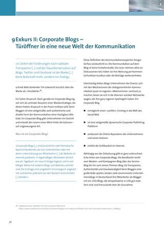 9	Exkurs II: Corporate Blogs –
   Türöffner in eine neue Welt der Kommunikation

                                                                              Diese Definition des Kommunikationsexperten Ansgar
     »In Zeiten der Forderungen nach radikaler                                Zerfass verdeutlicht es: Die Kommunikation auf dem
     Transparenz […] und der Dauerkonversation auf                            Blog ist keine Einbahnstraße: Die Leser nehmen aktiv an
     Blogs, Twitter und Facebook ist die Marke […]                            Diskussionen teil, indem sie ihre Meinung per Kommen-
                                                                              tarfunktion kundtun oder die Beiträge weiterverlinken.
     keine Botschaft mehr, sondern ein Dialog«,

                                                                              Gleichzeitig bieten Blogs Unternehmen die Chance, sich
     schrieb Web-Vordenker Tim Leberecht kürzlich über die                    mit den Mechanismen der dialogorientierten Kommu-
                              28
     Marke als »Sinnfabrik« .                                                 nikation quasi im eigenen »Wohnzimmer« vertraut zu
                                                                              machen, bevor sie sich in die diversen sozialen Netzwerke
     Ein hoher Anspruch. Doch gerade ein Corporate Blog eig-                  wagen, die ihre ganz eigenen Spielregeln haben. Ein
     net sich als zentraler Baustein einer Markenstrategie, die               Corporate Blog
     diesen hohen Anspruch in der Praxis einlösen will. Denn
     Bloggen ist eine zeitgemäße, weil authentische und                       „„ ermöglicht einen »sanften« Einstieg in die Welt des
     direkte Form der Kommunikation ohne Hochglanz-Atti-                          Social Web
     tüde. Ein Corporate Blog gibt Unternehmen ein Gesicht
     und erlaubt den Lesern einen Blick hinter die Kulissen –                 „„ ist eine zeitgemäße dynamische Corporate Publishing
     auf ungezwungene Art.                                                        Plattform


     Was ist ein Corporate Blog?                                              „„ verbessert die Online Reputation des Unternehmens
                                                                                  und seiner Autoren


     »Corporate Blogs […] sind persönliche oder thematische                   „„ erhöht die Sichtbarkeit im Internet.
     Nachrichtendienste, die von Unternehmen oder mit
     deren Unterstützung von Mitarbeitern […] als Website im                  Abhängig von der Zielsetzung gibt es ganz unterschied­
     Internet publiziert, in regelmäßigen Abständen ähnlich                   liche Arten von Corporate Blogs. Die Bandbreite reicht
     wie ein Tagebuch um neue Einträge ergänzt und in viel-                   vom Marken- und Kampagnen-Blog über das Service-
     fältiger Weise mit anderen Blogs und Websites verlinkt                   Blog bis hin zum reinen Themen-Blog. Da Transparenz,
     sind. Die Einträge sind umgekehrt chronologisch angeord-                 Authentizität und Glaubwürdigkeit beim Bloggen eine
     net und können jederzeit von den Nutzern kommentiert                     große Rolle spielen, binden viele renommierte Unterneh-
     […] werden.«                                                             mensblogs in Deutschland ihre Mitarbeiter als Blogger
                                                                              mit ein. CEO-Blogs, die beispielsweise in USA gut etab-
                                                                              liert sind, sind hierzulande eher die Ausnahme.




     28	 Süddeutsche.de: Leitfaden für eine humanere Ökonomie
     	(http://www.sueddeutsche.de/kultur/markenstrategien-im-umbruch-leitfaden-fuer-eine-humanere-oekonomie-1.1268642)




36
 