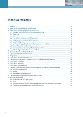 Inhaltsverzeichnis

    1 	 Vorwort	                                                                                 	5
    2	 Social Media in Deutschland – Ein Überblick	                                              	7
    3 	 Social Media Handlungsfelder für Unternehmen	                                            	8
        3.1	 Strategie- und Zieldefintion als Grundvoraussetzung 	                               	8
        3.2	Marketing	                                                                         	9
        3.3	PR	                                                                                	12
        3.4	 Interne Kommunikation und Kollaboration	                                          	13
        3.5	 Social Customer Relationship Management 	                                         	15
        3.6	 Social Intelligence	                                                              	17
       3.7	 Service und Support wird in Social Media zu einem »must-have«	                     	19
       3.8	 Human Resources und Recruiting	                                                    	21
       3.9	 Besondere Herausforderungen für B2B-Unternehmen	                                   	23
    4	 Social Media Organisation, Governance und Risiken	                                      	26
    5	 Personelle Ressourcen für Social Media	                                                 	30
    6	 Exkurs I: Vom Shitstorm kalt erwischt 	                                                 	31
    7	Zielgruppen	                                                                             	32
    8	 Social Media Inhalte und Medien-Mix	                                                    	34
    9	 Exkurs II: Corporate Blogs – Türöffner in eine neue Welt der Kommunikation	             	36
    10	 Social Media Guidelines	                                                               	39
    11	 Social Media Montoring	                                                                	40
    12	 Social Media Erfolgsmessung	                                                            	43
    13	 Exkurs III: Typische rechtliche Herausforderungen für Social Media im Unternehmen	       	45
        13.1	 Accounts und Kontakte	                                                             	45
        13.2	Inhalte	                                                                           	46
        13.3	 Wettbewerb und Einwilligung	                                                       	50
    14	 Checkliste für Unternehmen zum Social Media Einsatz	                                     	51
    15	 Best-Practice Beispiele	                                                                 	52
        15.1	 Social Media bei der Conet Group	                                                  	52
        15.2	Datev	                                                                              	56
       15.3	 »Unser bester Botschafter« – Social Media Governance bei Microsoft Deutschland	     	61
       15.4	 T-Systems: Social Media im B2B-Großkundenumfeld	                                    	65




2
 
