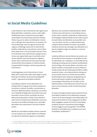 Leitfaden Social Media




10 Social Media Guidelines

  In dem Moment, in dem Unternehmen über eigene Social                            definieren, wie und welche Inhalte Mitarbeiter offiziell
  Media Aktivitäten nachdenken, nutzen in vielen Fällen                           im Namen des Unternehmens in Social Media kommu-
  die Mitarbeiter dieser Unternehmen bereits täglich                              nizieren sollen und dürfen. Außerhalb der Arbeitszeit hat
  soziale Medien für private Zwecke. Doch bei Facebook,                           der Arbeitgeber selbstverständlich keinen Einfluss darauf,
  Twitter, Xing und Co. äußern sich Mitarbeiter mitunter                          auf welche Weise der Mitarbeiter das Social Web nutzt
  auch zu Belangen des Unternehmens: Sie verbreiten z.B.                          – eine Ausnahme sind hier nur arbeitsrechtliche oder
  Pressemitteilungen über ihre eigenen Accounts oder                              urheberrechtliche Verstöße. Hier können Social Media
  reagieren auf Beiträge anderer, die ihr Unternehmen                             Guidelines dennoch dazu beitragen, dass Mitarbeiter sich
  betreffen. Außerhalb des Unternehmens wird ein Mitar-                           über die möglichen Folgen ihrer Aktionen im Internet
  beiter, selbst wenn er sich privat äußert, dennoch mitun-                       bewusst werden.
  ter als Vertreter seines Unternehmens wahrgenommen.
  So kann eine arglose Äußerung im Social Web schnell                             Guidelines definieren also den Rahmen der privaten und
  als eine offizielle Unternehmensposition aufgefasst                             der beruflichen Kommunikation in Social Media und die-
  werden. Diese zunehmende Vermischung von privater                               nen Mitarbeitern als »Leitplanken« im Social Web. Bei der
  und beruflicher Kommunikation im Internet erfordert                             Erstellung ist wichtig, dass die Guidelines die Mitarbeiter
  eine ganzheitliche Strategie und Steuerung seitens der                          auf ihrem Weg in die sozialen Medien unterstützen und
  Unternehmen.                                                                    Klarheit schaffen und keinesfalls als eine Art Verbot ver-
                                                                                  standen werden. Bei der Erstellung der Richtlinien sollten
  Unabhängig davon, ob ein Unternehmen in Social                                  sowohl der arbeits- und urheberrechtliche Hintergrund
  Media aktiv ist oder nicht, sollten daher Regeln zu deren                       als auch Inhalt und Form von Online-Kommunikation
  Nutzung im beruflichen Zusammenhang aufgestellt                                 berücksichtigt werden. Die genaue Ausgestaltung und
  werden – sogenannte Social Media Guidelines.                                    Ausformulierung der Guidelines hängen dabei stark
                                                                                  vom jeweiligen Unternehmen ab: Sie sollten auf das
  Social Media Guidelines sind für Mitarbeiter eine                               Selbstverständnis und die Werte des Unternehmens auf-
  wichtige Hilfe im Umgang mit den Kommunikationsin-                              bauen und auch Verweise auf die Unternehmenskultur
  strumenten im Internet. Sie helfen, Unsicherheiten zu                           beinhalten.
  reduzieren, Medienkompetenz aufzubauen und motivie-
  ren im Idealfall die Belegschaft, sich beruflich wie privat                     Vor diesem Hintergrund haben bereits zahlreiche Firmen
  konstruktiv mit den Chancen und Risiken des Social                              Social Media Guidelines für Ihre Mitarbeiter erarbeitet,
  Web auseinanderzusetzen. Darüber hinaus besteht in                              in denen die Zusammenhänge im Social Web erklärt und
  vielen Firmen ein Potenzial, dass Mitarbeiter, auch wenn                        entsprechende Leitlinien für das Engagement der Mitar-
  sie privat im Social Web unterwegs sind, zu wertvollen                          beiter vorgegeben werden. Eine Liste von Social Media
  Botschaftern des Unternehmens und seiner Produkte                               Guidelines deutscher Unternehmen hat der Blogger
  werden.                                                                         Christian Buggisch zusammengestellt.31 Der BITKOM-
                                                                                  Arbeitskreis Social Media hat zu Guidelines auch einen
  Mithilfe von Social Media Guidelines können Unterneh-                           Kurzleitfaden veröffentlicht.32
  men den Gebrauch von sozialen Medien ihrer Mitarbei-
  ter während der Arbeitszeit regulieren und detailliert


  31	 Christian Buggischs Blog: Deutsche Social Media Guidelines (http://buggisch.wordpress.com/2011/10/12/deutsche-social-media-guidelines/)
  32		BITKOM: Social Media Guidelines. Tipps für Unternehmen (http://www.bitkom.org/de/publikationen/38337_65251.aspx)




                                                                                                                                                39
 