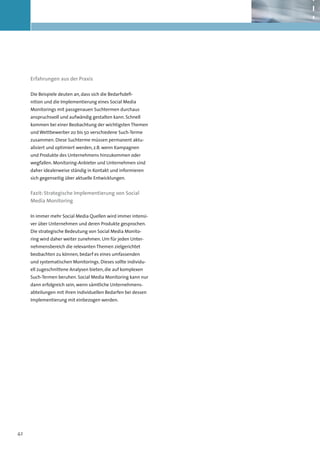 Erfahrungen aus der Praxis

     Die Beispiele deuten an, dass sich die Bedarfsdefi-
     nition und die Implementierung eines Social Media
     Monitorings mit passgenauen Suchtermen durchaus
     anspruchsvoll und aufwändig gestalten kann. Schnell
     kommen bei einer Beobachtung der wichtigsten Themen
     und Wettbewerber 20 bis 50 verschiedene Such-Terme
     zusammen. Diese Suchterme müssen permanent aktu-
     alisiert und optimiert werden, z.B. wenn Kampagnen
     und Produkte des Unternehmens hinzukommen oder
     wegfallen. Monitoring-Anbieter und Unternehmen sind
     daher idealerweise ständig in Kontakt und informieren
     sich gegenseitig über aktuelle Entwicklungen.


     Fazit: Strategische Implementierung von Social
     Media Monitoring

     In immer mehr Social Media Quellen wird immer intensi-
     ver über Unternehmen und deren Produkte gesprochen.
     Die strategische Bedeutung von Social Media Monito-
     ring wird daher weiter zunehmen. Um für jeden Unter-
     nehmensbereich die relevanten Themen zielgerichtet
     beobachten zu können, bedarf es eines umfassenden
     und systematischen Monitorings. Dieses sollte individu-
     ell zugeschnittene Analysen bieten, die auf komplexen
     Such-Termen beruhen. Social Media Monitoring kann nur
     dann erfolgreich sein, wenn sämtliche Unternehmens-
     abteilungen mit ihren individuellen Bedarfen bei dessen
     Implementierung mit einbezogen werden.




42
 