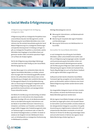 Leitfaden Social Media




12 Social Media Erfolgsmessung

  Erfolgsmessung ermöglicht die Verfolgung                     Wichtige Messkategorien sind z.B.:
  strategischer Ziele
                                                               „„ Messung der Unternehmens- und Markenwahrneh-
  Erfolgsmessung stellt aus strategischer Perspektive einen        mung im Social Web
  unverzichtbaren Baustein des Managements und der             „„ Monitoring der Gespräche über eigene Produkten
  Überwachung der Social Media Aktivitäten eines Unter-            und Dienstleistungen
  nehmens dar. Die zentrale Herausforderung bei der Social     „„ Messung der Performance von Wettbewerbern im
  Media Erfolgsmessung ist es, strategische Zielsetzungen          Social Web
  und operative Konsequenzen in Einklang zu bringen: Es
  gilt, aus strategischer Perspektive zu entscheiden, welche   Kennzahlen für Social Media Aktivitäten
  Aktivitäten bzw. Vorgänge im Social Web erfasst und
  gemessen werden sollen und welche operativen Folgen          Je nach strategischer Ausrichtung der Social Media
  sich auf Basis der Analyse ergeben.                          Aktivitäten, sollten unterschiedliche Kennzahlen oder
                                                               KPIs zur Erfolgsmessung herangezogen werden. Auswahl
  Die für die Erfolgsmessung notwendigen Werkzeuge             und Zusammensetzung der Kennzahlen richten sich
  und Daten stammen dabei häufig aus dem Social Media          danach, welche konkrete Aktivität gemessen werden
  Monitoring (vgl. Kap. 11).                                   soll. Die Messung des Erfolgs kann dabei sowohl auf die
                                                               Über­ achung der eigenen Inhalte (z.B. Facebook-Posts,
                                                                   w
  Ziel aller Messungen ist es, verlässliche Daten über die     Tweets, Blog-Beiträge) als auch auf das Nutzer-Feedback
  eigenen Social Media Aktivitäten zu erhalten, anhand         auf die eigenen Aktivitäten ausgerichtet sein.
  derer Aussagen über ihre Entwicklung getroffen werden
  können. Die aufbereiteten Daten können dann z.B. bei         Aufbauend auf dem bereits erläuterten Social Media
  der Bewerbung um Budgets oder zusätzliche Ressourcen,        Framework (vgl. Kap. 4) ergeben sich verschiedene Kate-
  für Management-Reports, für die Qualitätssicherung           gorien von Kennzahlen, welche im Rahmen einer Social
  oder zur Steuerung von Kampagnen eingesetzt werden.          Media Erfolgsmessung erhoben werden können (siehe
  Social Media Erfolgsmessung sollte daher immer als           Tabelle 2).
  ganzheitlicher, kontinuierlicher und zweckgerichteter
  Prozess betrachtet werden.                                   Den dargestellten Kategorien lassen sich dann einzelne
                                                               KPIs zuordnen, mit denen die Performance der Social
  Die Motive für die Messung sind vielschichtig und abhän-     Media Aktivitäten gemessen werden kann.
  gig davon, wer im Unternehmen die entsprechenden
  Messdaten benötigt. Oft sind z.B. die Markenverantwort-      Mit der eigenen Social Media Strategie und den gesetz-
  lichen an der Wahrnehmung des Unternehmens und               ten Zielen vor Augen gilt es dann, eine Auswahl relevan-
  der Marke im Social Web interessiert. Erkenntnisse zu        ter Kennzahlen zusammenzustellen und diese wiederum
  Schwächen und Stärken von Produkten und Dienstleis-          den übergeordneten Kategorien zuzuordnen. Eine große
  tungen helfen hingegen dem Produktmanagement, etwa           Ansammlung von möglicherweise irrelevanten KPIs und
  um Verbesserungen zu veranlassen oder um Ideen für           entsprechenden Messdaten anzuhäufen, ist nicht ziel-
  die nächste Produktgeneration zu erhalten. Für beide ist     führend. Ein Teil der für die Messung notwendigen Daten
  wiederum der Vergleich mit dem Wettbewerb interes-           wird vermutlich bereits im Rahmen des eigenen Social
  sant, um Anhaltspunkte zur strategischen Positionierung      Media Monitorings erhoben (vgl. Kap. 11).
  im Wettbewerb zu erhalten.




                                                                                                                          43
 