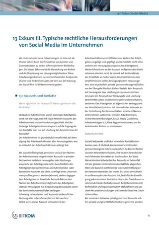 Leitfaden Social Media




13 Exkurs III: Typische rechtliche Herausforderungen
   von Social Media im Unternehmen

   Wo Unternehmen neue Entwicklungen im Internet als            Arbeits­ er­ ältnisses mit Wissen und Wollen des Arbeit-
                                                                       v h
   Chance sehen, kann die Perspektive von Juristen und          gebers angelegt und gepflegt wurde, besteht nicht ohne
   Datenschützern zu einem differenzierteren Bild beitra-       weiteres ein Herausgabeanspruch des Arbeitgebers.
   gen. Ziel dieses Exkurses ist die Darstellung von Risiken    Weiterführen kann er den Account im Namen des Arbeit-
   und die Skizzierung von Lösungsmöglichkeiten. Diese          nehmers ohnehin nicht. Es kommt auf die Umstände
   Erläuterungen können zu einer umfassenden Analyse der        des Einzelfalls an. Selbst wenn der Arbeitnehmer aber
   Chance und Risiken beitragen, die sich aus der Nutzung       verpflichtet sein sollte, die Zugangsdaten herauszuge-
   des Social Web für Unternehmen ergeben.                      ben, wird er jedenfalls private (personenbezogene) Daten
                                                                vor der Übergabe löschen dürfen. Besteht kein Anspruch
                                                                auf Herausgabe bzw. Löschung des Accounts im Gan-
 „„ 13.1 Accounts und Kontakte                                  zen, kann ein Anspruch auf Herausgabe und Löschung
                                                                bestimmter Daten, insbesondere von Kundenkontakten,
   Wem »gehört« der Account? Wem »gehören« die                  bestehen. Der Arbeitgeber, als eigentlicher Vertragspart-
   Kontakte?                                                    ner dienstlicher Kontakte, hat ein evidentes Interesse an
                                                                der Fortsetzung der Kommunikation in seinem Namen.
   Verlässt ein Arbeitnehmer seinen bisherigen Arbeitgeber,     Unternehmen sollten hier mit den Arbeitnehmern,
   stellt sich die Frage, was mit Social Network Accounts des   in Betriebsvereinbarungen, Social Media Guidelines,
   Arbeitnehmers und den Kontakten geschieht. Hat der           Arbeitsverträgen o.ä., klare Regeln vereinbaren, um die
   bisherige Arbeitgeber einen Anspruch auf die Zugangsda-      bestehenden Risiken zu minimieren.
   ten, Kontakte oder nur auf Löschung des Accounts bzw. der
   Kontakte?                                                    Datensicherheit
   Der Arbeitnehmer ist grundsätzlich verpflichtet, bei Been-
   digung des Arbeitsverhältnisses alles herauszugeben, was     Soziale Netzwerke und lokal verwaltete Kontaktdaten-
   er anlässlich des Arbeitsverhältnisses erlangt hat.          banken, wie z.B. Outlook, können über Schnittstellen
                                                                personenbezogene Daten austauschen. So können Nutzer
   Bei ausschließlich privat genutzten und auf den Namen        sozialen Netzwerken erlauben, ihre lokalen Adressbücher
   des Arbeitnehmers eingerichteten Accounts in privaten        nach fehlenden Kontakten zu durchsuchen. Auf diese
   Netzwerken bestehen Herausgabe- oder Löschungs-              Weise könnten Mitarbeiter ihre Accounts im Extremfall
   ansprüche des Arbeitsgebers nicht. Ausschließlich den        mit der globalen Unternehmenskontaktliste abgleichen.
   Arbeitgeber repräsentierende, also Administrator- oder       Allein die dadurch stattfindende Datenübermittlung an
   Redaktions-Accounts, die allein zur Pflege eines Unterneh-   den Netzwerkbetreiber, der seinen Sitz unter Umständen
   mensprofiles genutzt werden (können), stehen dagegen         im außereuropäischen Ausland hat, bedürfte der Einwilli-
   dem Arbeitgeber zu. Soweit die Account-Adresse den           gung jedes einzelnen Kontaktes, eine in der Praxis kaum zu
   Namen des Arbeitnehmers trägt, kann der Arbeitgeber          nehmende Hürde. Deshalb müssen die Unternehmen mit
   statt der Herausgabe nur die Löschung des Accounts sowie     technischen und organisatorischen Maßnahmen und vor
   der damit verbundenen Daten verlangen.                       allem Mitarbeiterschulungen die Kontrolle über ihre Daten
   Schwierig zu beurteilen sind Accounts bei beruflicher        sicherstellen.
   Nutzung oder in berufsorientierten Netzwerken.               Bei zumindest teilweise privat genutzten Accounts soll-
   Selbst wenn dieser Account erst während des                  ten private und geschäftliche Kontakte getrennt werden




                                                                                                                             45
 