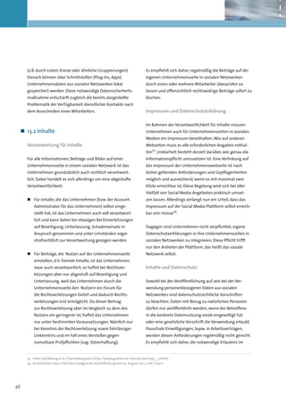 (z.B. durch Listen, Kreise oder ähnliche Gruppierungen).                       Es empfiehlt sich daher, regelmäßig die Beiträge auf der
     Danach können über Schnittstellen (Plug-Ins, Apps)                             eigenen Unternehmensseite in sozialen Netzwerken
     Unternehmensdaten aus sozialen Netzwerken lokal                                durch einen oder mehrere Mitarbeiter überprüfen zu
     gespeichert werden. Diese notwendige Datensicherheits-                         lassen und offensichtlich rechtswidrige Beiträge sofort zu
     maßnahme entschärft zugleich die bereits dargestellte                          löschen.
     Problematik der Verfügbarkeit dienstlicher Kontakte nach
     dem Ausscheiden eines Mitarbeiters.                                            Impressum und Datenschutzerklärung

                                                                                    Im Rahmen der Verantwortlichkeit für Inhalte müssen
 „„ 13.2 Inhalte                                                                    Unternehmen auch für Unternehmensseiten in sozialen
                                                                                    Medien ein Impressum bereithalten. Wie auf anderen
     Verantwortung für Inhalte                                                      Webseiten muss es alle erforderlichen Angaben enthal-
                                                                                    ten33. Unklarheit besteht derzeit darüber, wie genau die
     Für alle Informationen, Beiträge und Bilder auf einer                          Informationspflicht umzusetzen ist. Eine Verlinkung auf
     Unternehmensseite in einem sozialen Netzwerk ist das                           das Impressum der Unternehmenswebseite ist nach
     Unternehmen grundsätzlich auch rechtlich verantwort-                           bisher geltenden Anforderungen und Gepflogenheiten
     lich. Dabei handelt es sich allerdings um eine abgestufte                      möglich und ausreichend, wenn es mit maximal zwei
     Verantwortlichkeit:                                                            Klicks erreichbar ist. Diese Regelung wird sich bei aller
                                                                                    Vielfalt von Social Media Angeboten praktisch umset-
     „„ Für Inhalte, die das Unternehmen (bzw. der Account-                         zen lassen. Allerdings verlangt nun ein Urteil, dass das
         Administrator für das Unternehmen) selbst einge-                           Impressum auf der Social Media Plattform selbst erreich-
         stellt hat, ist das Unternehmen auch voll verantwort-                      bar sein müsse34.
         lich und kann daher bei etwaigen Rechtsverletzungen
         auf Beseitigung, Unterlassung, Schadensersatz in                           Dagegen sind Unternehmen nicht verpflichtet, eigene
         Anspruch genommen und unter Umständen sogar                                Datenschutzerklärungen in ihre Unternehmensseiten in
         strafrechtlich zur Verantwortung gezogen werden.                           sozialen Netzwerken zu integrieren. Diese Pflicht trifft
                                                                                    nur den Anbieter der Plattform, das heißt das soziale
     „„ Für Beiträge, die Nutzer auf der Unternehmensseite                          Netzwerk selbst.
         einstellen, d.h. fremde Inhalte, ist das Unternehmen
         zwar auch verantwortlich, es haftet bei Rechtsver-                         Inhalte und Datenschutz
         letzungen aber nur abgestuft auf Beseitigung und
         Unterlassung, weil das Unternehmen durch die                               Sowohl bei der Veröffentlichung auf, wie bei der Ver-
         Unternehmensseite den Nutzern ein Forum für                                wendung personenbezogener Daten aus sozialen
         die Rechtsverletzungen bietet und dadurch Rechts-                          Netzwerken sind datenschutzrechtliche Vorschriften
         verletzungen erst ermöglicht. Da dieser Beitrag                            zu beachten. Daten mit Bezug zu natürlichen Personen
         zur Rechtsverletzung aber im Vergleich zu dem des                          dürfen nur veröffentlicht werden, wenn der Betroffene
         Nutzers ein geringerer ist, haftet das Unternehmen                         in die konkrete Datennutzung vorab eingewilligt hat
         nur unter bestimmten Voraussetzungen. Nämlich nur                          oder eine gesetzliche Vorschrift die Verwendung erlaubt.
         bei Kenntnis der Rechtsverletzung sowie fahr­ ässiger
                                                     l                              Pauschale Einwilligungen, bspw. in Arbeitsverträgen,
         Unkenntnis und im Fall eines Verstoßes gegen                               werden diesen Anforderungen regelmäßig nicht gerecht.
         zumutbare Prüfpflichten (sog. Störerhaftung).                              Es empfiehlt sich daher, die notwendige Erlaubnis im


     33	 Siehe Aufzählung in § 5 Telemediengesetz (http://www.gesetze-im-internet.de/tmg/__5.html)
     34		Ausführlicher dazu Urteil des Landgerichts Aschaffenburg vom 19. August 2011, 2 HK O 54/11




46
 