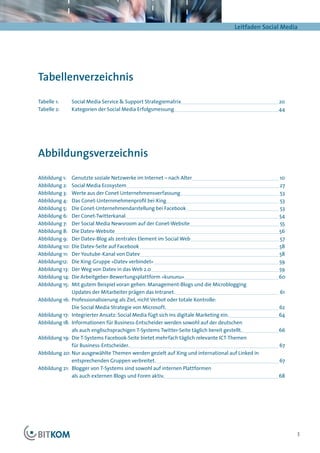 Leitfaden Social Media




Tabellenverzeichnis

Tabelle 1:	    Social Media Service & Support Strategiematrix	                                          	20
Tabelle 2:	    Kategorien der Social Media Erfolgsmessung	                                             	4 4




Abbildungsverzeichnis

Abbildung 1:	 Genutzte soziale Netzwerke im Internet – nach Alter	                                     	10
Abbildung 2:	 Social Media Ecosystem	                                                                  	27
Abbildung 3:	 Werte aus der Conet Unternehmensverfassung	                                              	53
Abbildung 4:	 Das Conet-Unternmehmenprofil bei Xing	                                                   	53
Abbildung 5:	 Die Conet-Unternehmendarstellung bei Facebook	                                           	53
Abbildung 6:	 Der Conet-Twitterkanal	                                                                  	54
Abbildung 7:	 Der Social Media Newsroom auf der Conet-Website	                                         	55
Abbildung 8:	 Die Datev-Website	                                                                        	56
Abbildung 9:	 Der Datev-Blog als zentrales Element im Social Web	                                       	57
Abbildung 10:	 Die Datev-Seite auf Facebook	                                                            	58
Abbildung 11:	 Der Youtube-Kanal von Datev	                                                             	58
Abbildung12:	 Die Xing-Gruppe »Datev verbindet«	                                                        	59
Abbildung 13:	 Der Weg von Datev in das Web 2.0	                                                        	59
Abbildung 14:	 Die Arbeitgeber-Bewertungsplattform »kununu«	                                           	60
Abbildung 15:	 Mit gutem Beispiel voran gehen: Management-Blogs und die Microblogging
               Updates der Mitarbeiter prägen das Intranet.	                                           	61
Abbildung 16:	 Professionalisierung als Ziel, nicht Verbot oder totale Kontrolle:
               Die Social Media Strategie von Microsoft.	                                              	62
Abbildung 17:	 Integrierter Ansatz: Social Media fügt sich ins digitale Marketing ein.	                	64
Abbildung 18:	 Informationen für Business-Entscheider werden sowohl auf der deutschen
               als auch englischsprachigen T-Systems Twitter-Seite täglich bereit gestellt.	           	66
Abbildung 19:	 Die T-Systems Facebook-Seite bietet mehrfach täglich relevante ICT-Themen
               für Business-Entscheider.	                                                              	67
Abbildung 20:	Nur ausgewählte Themen werden gezielt auf Xing und international auf Linked in
              entsprechenden Gruppen verbreitet.	                                                      	67
Abbildung 21:	 Blogger von T-Systems sind sowohl auf internen Plattformen
               als auch externen Blogs und Foren aktiv.	                                               	68




                                                                                                              3
 