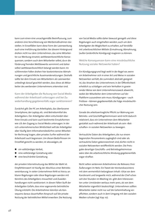 kann zum einen eine unsachgemäße Beeinflussung, zum         von Social Media sollte daher bewusst geregelt und diese
     anderen eine Verschleierung von Werbemaßnahmen dar-         Regelungen auch eingehalten werden; auch um dem
     stellen. In Einzelfällen kann diese Form der Laienwerbung   Arbeitgeber die Möglichkeit zu erhalten, auf Verstöße
     auch eine Irreführung darstellen. Vor diesem Hintergrund    mit arbeitsrechtlichen Mitteln (Ermahnung, Abmahnung,
     drohen nicht nur dem Unternehmen, das seine Mitarbei-       (außer-)ordentliche Kündigung) reagieren zu können.
     ter zur Werbung einsetzt, wettbewerbsrechtliche Konse-
     quenzen, sondern auch dem Mitarbeiter selbst, da er die     Welche Konsequenzen kann eine missbräuchliche
     Förderung fremden Wettbewerbs vornimmt und daher            Nutzung sozialer Netzwerke haben?
     selbst wettbewerbsrechtlich belangt werden kann. Im
     schlimmsten Fallen drohen hier kostenintensive Abmah-       Ein Kündigungsgrund liegt wohl in der Regel vor, wenn
     nungen und gerichtliche Auseinandersetzungen. Deshalb       ein Arbeitnehmer sich in einer Art und Weise in sozialen
     sollte bei dem Einsatz von Mitarbeitern als Laienwerber     Netzwerken verhält, die zumindest abstrakt geeignet
     unbedingt darauf geachtet werden, dass diese als Mitar-     ist, das Ansehen des Unternehmens in der Öffentlichkeit
     beiter des werbenden Unternehmens erkennbar sind.           erheblich zu schädigen und sein Verhalten in gravie-
                                                                 render Weise von dem Unternehmenszweck abweicht,
     Kann der Arbeitgeber die Nutzung von Social Media           wobei der Mitarbeiter dem Unternehmen auf der
     während der Arbeitszeit untersagen und bei Zu­
                                                  -              Plattform zuzuordnen sein muss. Kündigungen – auch
     widerhandlung gegebenenfalls sogar sanktionieren?           fristlose – können gegebenenfalls die Folge missbräuchli-
                                                                 cher Nutzung sein.
     Zunächst gilt: Der PC am Arbeitsplatz, das überlassene
     Smartphone, der Laptop, etc. sind Betriebsmittel des        Gerade die arbeitsvertragliche Pflicht zur Wahrung von
     Arbeitgebers. Der Arbeitgeber allein entscheidet über       Betriebs- und Geschäftsgeheimnissen wird nicht dadurch
     ihren Einsatz und kann auch bestimmte Einsatzformen         relativiert, dass ein Unternehmen dem Mitarbeiter
     wie z.B. den Zugang zu Social Media untersagen. In der      gestattet auch während der Arbeitszeit als sein »Bot-
     sich unternehmerischen Wirklichkeit will der Arbeitgeber    schafter« in sozialen Netzwerken zu bewegen.
     aber häufig dem Informationsbedürfnis seiner Mitarbei-
     ter Rechnung tragen, aber privates Surfen während der       Vertrauliche Daten des Arbeitgebers, die nur einem
     Arbeitszeit auch begrenzen. Um diesen Bedürfnissen im       begrenzten Personenkreis zugänglich sind oder als
     Einzelfall gerecht zu werden, ist abzuwägen, ob             vertrauliche Daten gekennzeichnet sind, dürfen nicht in
                                                                 sozialen Netzwerken veröffentlicht werden. Die Preis-
     „„ 	ein vollständiges Verbot,                               gabe derartiger Geschäfts- und Betriebsgeheimnisse
     „„ 	 ine vollständige Gestattung oder
        e                                                        wäre über die arbeitsrechtliche Ahndung gegebenenfalls
     „„ 	 ine beschränkte Gestattung
        e                                                        sogar strafbar.


     der privaten Internetnutzung das Mittel der Wahl ist.       Nicht selten verkennen Arbeitnehmer die Relevanz ihrer
     Empfehlenswert ist häufig der Abschluss einer Betriebs-     Äußerungen im Netz. Ein Tweet der Vorstandsassistenz
     vereinbarung. In vielen Unternehmen fehlt es hierzu an      mit dem vermeintlich belanglosen Inhalt »Sitze vor dem
     klaren Regelungen oder diese Regelungen werden mit          Kanzleramt und langweile mich, während der Chef schon
     Kenntnis des Arbeitgebers missachtet und Zuwider-           seit drei Stunden im Meeting ist« gibt dem Interessier-
     handlungen nicht sanktioniert. In diesen Fällen läuft der   ten unter Umständen weitaus mehr preis, als von dem
     Arbeitgeber Gefahr, dass eine sogenannte betriebliche       Mitarbeiter eigentlich beabsichtigt. Unternehmen sollten
     Übung entsteht. Die Arbeitnehmer könnten als Kon-           Mitarbeiter daher nicht nur auf die Geheimhaltung ver-
     sequenz daraus dauerhaften Anspruch auf die private         pflichten, sondern auch in dem Umgang mit den sozialen
     Nutzung der betrieblichen Mittel erwerben. Die Nutzung      Medien schulen (vgl. Kap. 10).




48
 