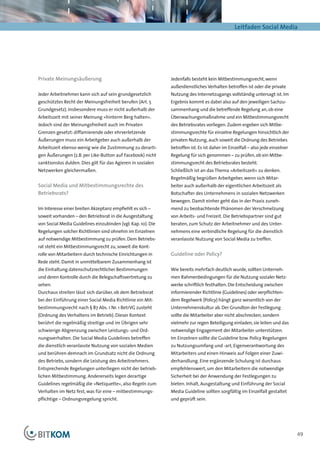 Leitfaden Social Media




Private Meinungsäußerung                                      Jedenfalls besteht kein Mitbestimmungsrecht, wenn
                                                              außerdienstliches Verhalten betroffen ist oder die private
Jeder Arbeitnehmer kann sich auf sein grundgesetzlich         Nutzung des Internetzugangs vollständig untersagt ist. Im
geschütztes Recht der Meinungsfreiheit berufen (Art. 5        Ergebnis kommt es dabei also auf den jeweiligen Sachzu-
Grundgesetz). Insbesondere muss er nicht außerhalb der        sammenhang und die betreffende Regelung an, ob eine
Arbeitszeit mit seiner Meinung »hinterm Berg halten«.         Überwachungsmaßnahme und ein Mitbestimmungsrecht
Jedoch sind der Meinungsfreiheit auch im Privaten             des Betriebsrates vorliegen. Zudem ergeben sich Mitbe-
Grenzen gesetzt: diffamierende oder ehrverletzende            stimmungsrechte für einzelne Regelungen hinsichtlich der
Äußerungen muss ein Arbeitgeber auch außerhalb der            privaten Nutzung, auch soweit die Ordnung des Betriebes
Arbeitszeit ebenso wenig wie die Zustimmung zu derarti-       betroffen ist. Es ist daher im Einzelfall – also jede einzelner
gen Äußerungen (z.B. per Like-Button auf Facebook) nicht      Regelung für sich genommen – zu prüfen, ob ein Mitbe-
sanktionslos dulden. Dies gilt für das Agieren in sozialen    stimmungsrecht des Betriebsrates besteht.
Netzwerken gleichermaßen.                                     Schließlich ist an das Thema »Arbeitszeit« zu denken.
                                                              Regelmäßig begrüßen Arbeitgeber, wenn sich Mitar-
Social Media und Mitbestimmungsrechte des                     beiter auch außerhalb der eigentlichen Arbeitszeit als
Betriebsrats?                                                 Botschafter des Unternehmens in sozialen Netzwerken
                                                              bewegen. Damit einher geht das in der Praxis zuneh-
Im Interesse einer breiten Akzeptanz empfiehlt es sich –      mend zu beobachtende Phänomen der Verschmelzung
soweit vorhanden – den Betriebsrat in die Ausgestaltung       von Arbeits- und Freizeit. Die Betriebspartner sind gut
von Social Media Guidelines einzubinden (vgl. Kap. 10). Die   beraten, zum Schutz der Arbeitnehmer und des Unter-
Regelungen solcher Richtlinien sind ohnehin im Einzelnen      nehmens eine verbindliche Regelung für die dienstlich
auf notwendige Mitbestimmung zu prüfen. Dem Betriebs-         veranlasste Nutzung von Social Media zu treffen.
rat steht ein Mitbestimmungsrecht zu, soweit die Kont-
rolle von Mitarbeitern durch technische Einrichtungen in      Guideline oder Policy?
Rede steht. Damit in unmittelbarem Zusammenhang ist
die Einhaltung datenschutzrechtlicher Bestimmungen            Wie bereits mehrfach deutlich wurde, sollten Unterneh-
und deren Kontrolle durch die Belegschaftsvertretung zu       men Rahmenbedingungen für die Nutzung sozialer Netz-
sehen.                                                        werke schriftlich festhalten. Die Entscheidung zwischen
Durchaus streiten lässt sich darüber, ob dem Betriebsrat      informierender Richtlinie (Guidelines) oder verpflichten-
bei der Einführung einer Social Media Richtlinie ein Mit-     dem Regelwerk (Policy) hängt ganz wesentlich von der
bestimmungsrecht nach § 87 Abs. 1 Nr. 1 BetrVG zusteht        Unternehmenskultur ab. Der Grundton der Festlegung
(Ordnung des Verhaltens im Betrieb). Dieser Kontext           sollte die Mitarbeiter aber nicht abschrecken, sondern
berührt die regelmäßig streitige und im Übrigen sehr          vielmehr zur regen Beteiligung einladen, sie leiten und das
schwierige Abgrenzung zwischen Leistungs- und Ord-            notwendige Engagement der Mitarbeiter unterstützen.
nungsverhalten. Die Social Media Guidelines betreffen         Im Einzelnen sollte die Guideline bzw. Policy Regelungen
die dienstlich veranlasste Nutzung von sozialen Medien        zu Nutzungsumfang und -art, Eigenverantwortung des
und berühren demnach im Grundsatz nicht die Ordnung           Mitarbeiters und einen Hinweis auf Folgen einer Zuwi-
des Betriebs, sondern die Leistung des Arbeitnehmers.         derhandlung. Eine ergänzende Schulung ist durchaus
Entsprechende Regelungen unterliegen nicht der betrieb-       empfehlenswert, um den Mitarbeitern die notwendige
lichen Mitbestimmung. Andererseits legen derartige            Sicherheit bei der Anwendung der Festlegungen zu
Guidelines regelmäßig die »Netiquette«, also Regeln zum       bieten. Inhalt, Ausgestaltung und Einführung der Social
Verhalten im Netz fest, was für eine – mitbestimmungs-        Media Guideline sollten sorgfältig im Einzelfall gestaltet
pflichtige – Ordnungsregelung spricht.                        und geprüft sein.




                                                                                                                                49
 