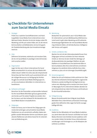 Leitfaden Social Media




14 Checkliste für Unternehmen
   zum Social Media Einsatz
1.	 Strategie                                                    6.	 Monitoring
   Prüfen Sie, in welchen Geschäftsbereichen und Hand-              Beobachten Sie systematisch, was in Social Media über
   lungsfeldern Social Media Ihrem Unternehmen einen                Ihr Unternehmen und sein Wettbewerbsumfeld kommu-
   Mehrwert bieten. Beziehen Sie bei der Analyse neben PR,          niziert wird. Es gibt neben Marketing und PR zahlreiche
   Marketing und HR auch andere Felder, wie z.B. die interne        Anwendungsmöglichkeiten der mit Social Media Monito-
   Kommunikation und Kollaboration, Service & Support,              ring erhobenen Daten, z.B. Vertrieb, Business Intelligence
   die Produktentwicklung oder das Innovationsmanage-               oder Service und Support.
   ment ein.
                                                                 7.	 Inhalte und Medien-Mix
2.	 Ziele                                                           Machen Sie sich mit den Informationsbedürfnissen Ihrer
   Definieren Sie konkrete, realistische und messbare Ziele,        Zielgruppen vertraut und bieten Sie ihnen relevante
   die Sie mit Social Media im jeweiligen Unternehmensbe-           Inhalte an. Stimmen Sie den Inhalt Ihrer Beiträge auf
   reich erreichen wollen.                                          die Besonderheiten der jeweiligen Plattform ab; jede
                                                                    Plattform im Social Web kann eine bestimmte Rolle im
3.	 Organisation                                                    Kommunikations-Mix Ihres Unternehmens einnehmen.
   Legen Sie fest, wer in Ihrem Unternehmen für Social              Integrieren Sie sämtliche Online-Auftritte Ihres Unter-
   Media verantwortlich ist und wer die Social Media Akti-          nehmens so, dass sich ein stimmiges Gesamtbild ergibt.
   vitäten steuert. Stellen Sie sicher, dass die entsprechende
   Person bzw. das Team hierfür auch ausreichend Zeit und        8.	 Krisenmanagement
   die richtigen Ressourcen zur Verfügung hat. Richten              Stellen Sie sich auf Irritationen, Kritik und Krisen ein. Über
   Sie ggf. eine zentrale Social Media Arbeitsgruppe ein,           das Internet artikulierte Entrüstungsstürme, sogenannte
   um die verschiedenen Aktivitäten im Unternehmen zu               Shitstorms, werden künftig eher die Regel als die Aus-
   koordinieren.                                                    nahme sein. Allerdings wird es meistens bei einem Sturm
                                                                    im Wasserglas für Ihr Unternehmen bleiben. Bereiten Sie
4.	 Aufwand und Budget                                              sich entsprechend vor, indem Sie Prozesse und Strukturen
   Berechnen Sie den finanziellen und personellen Aufwand           für den Krisenfall vorbereiten.
   für Ihre Social Media Aktivitäten genauso gewissenhaft,
   wie Sie dies auch für andere Projekte tun würden. Den-        9.	 Erfolgsmessung
   ken Sie daran, auch den Aufwand für die Interaktion mit          Messen Sie kontinuierlich den Erfolg der Social Media
   Social Media Nutzern einzukalkulieren.                           Aktivitäten Ihres Unternehmens anhand des Erreichungs-
                                                                    grades Ihrer definierten Ziele. Legen Sie hierfür aussage-
5.	 Zielgruppe                                                      kräftige KPIs fest.
   Finden Sie heraus, wo im Internet Ihre Zielgruppen die
   meiste Zeit verbringen und auf welchen Social Media           10.	 Guidelines
   Plattformen sie sich vornehmlich aufhalten. Neben den            Statten Sie Ihre Mitarbeiter mit Social Media Guidelines
   großen sozialen Netzwerken können auch kleinere, spezi-          aus, damit diese über die Chancen und Risiken von Social
   alisierte Plattformen (z.B. Online-Foren) für Ihr Unterneh-      Media informiert sind. Verteilen Sie die Guide­ ines nicht
                                                                                                                  l
   men von Bedeutung sein.                                          nur, sondern bieten Sie darüber hinaus Informationsver-
                                                                    anstaltungen und Schulungen an, um die Akzeptanz der
                                                                    Leitlinien zu erhöhen.




                                                                                                                                     51
 