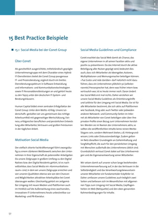 15 Best Practice Beispiele

 „„ 15.1	 Social Media bei der Conet Group                       Social Media Guidelines und Compliance

                                                                 Conet erachtet das Social Web damit als Chance, das
     Über Conet                                                  eigene Unternehmen in all seinen Facetten aktiv und
                                                                 positiv zu präsentieren. Da das Internet durch die aktive
     Als ganzheitlich ausgerichtete, mittelständisch geprägte    Beteiligung aller Nutzer geprägt wird, bedeutet dies
     Unternehmensgruppe mit dem Charakter eines Hybrid-          auch, dass sich Mitarbeiter als Ideengeber, Autoren,
     IT-Dienstleisters bietet die Conet Group passgenaue         Multiplikatoren und Meinungsmacher beteiligen können.
     IT- und Prozessberatung, ergänzt durch ein breites          »Tue Gutes und rede darüber« darf natürlich nicht dazu
     Dienstleistungsspektrum in Software-Entwicklung             führen, dass ein Unternehmen plötzlich 50 (selbster-
     und Informations- und Kommunikationstechnologien            nannte) Pressesprecher hat, denn was früher intern bzw.
     sowie IT-Personaldienstleistungen an und gehört heute       vertraulich war, ist es heute immer noch. Daran ändert
     zu den Top25 unter den deutschen IT-System- und             das Social Web erst mal nichts. Daher verstehen wir
     Beratungshäusern.                                           unsere Social Media Guidelines als Orientierungshilfe
                                                                 und Leitlinie für den Umgang mit Social Media. Sie ist für
     Human Capital bildet einen zentralen Erfolgsfaktor der      alle Mitarbeiter bestimmt, die sich aktiv auf Plattformen
     Conet Group. Unter dem Motto »Erfolg. Unsere Lei-           wie Facebook, Xing oder auch Twitter oder jedweden
     denschaft« gestalten wir uns gemeinsam das richtige         anderen Netzwerk- und Community-Seiten im Inter-
     Arbeitsumfeld mit gegenseitiger Wertschätzung, Fair-        net als Mitarbeiter von Conet beteiligen oder über ihre
     ness, erfolgreicher beruflichen und persönlichen Entwick-   privaten Profile einen Bezug zum Unternehmen herstel-
     lung aller Mitarbeiter, Vertrauen und großen Freiräumen     len. Werden sie im Namen des Unternehmens aktiv, so
     in der täglichen Arbeit.                                    sollten die veröffentlichten Inhalte keine reinen Werbe-
                                                                 Slogans sein, sondern Mehrwert bieten, z.B. Hintergrund-
                                                                 wissen, Links oder Diskussionsbeiträge. Zudem gelten
     Motivation Social Media                                     im Netz dieselben Grundregeln an Geheimhaltung und
                                                                 Sorgfaltspflicht, die auch für den persönlichen Umgang
     Der vielfach zitierte Fachkräftemangel führt zwangsläu-     mit Menschen außerhalb des Unternehmens üblich sind.
     fig zu einem stärkeren Wettbewerb zwischen den Unter-       Grundsätzlich vertraut Conet dabei auf das Urteilsvermö-
     nehmen in ihrer Eigenschaft als potenzieller Arbeitgeber.   gen und die Eigenverantwortung seiner Mitarbeiter.
     Da unsere Zielgruppe in großem Umfang zu den Digital
     Natives bzw. den Digital Residents gehört, ist es nach-     Wir setzen damit auf unserer schon lange bestehenden
     vollziehbar, dass Social Media ein »Kommunikations-         Unternehmensverfassung auf, in der das Vertrauen in die
     raum« sind, in dem wir unsere Zielgruppe erreichen und      Selbständigkeit und das Verantwortungsbewusstsein
     von unseren Qualitäten ebenso wie von den Chancen           unserer Mitarbeiter ein fundamentaler Eckpfeiler ist.
     und Möglichkeiten attraktiver Arbeitsplätze bei Conet       Daher umfassen unsere Guidelines auch lediglich zwei
     überzeugen wollen. Gleichzeitig gehört ein zeitgemä-        Seiten und befassen sich im Wesentlichen mit allgemei-
     ßer Umgang mit neuen Medien und Plattformen auch            nen Tipps zum Umgang mit Social Media, Gepflogen-
     im Hinblick auf die Außenwirkung eines wachsenden,          heiten im Web (Netiquette) und den oben genannten
     innovativen IT-Unternehmens heute unbestreitbar zur         Rahmenbedingungen für Inhalte.
     Marketing- und PR-Klaviatur.




52
 