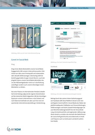 Leitfaden Social Media




Abbildung 3: Werte aus der Conet Unternehmensverfassung




Conet im Social Web
                                                          Abbildung 4: Das Conet-Unternehmensprofil bei Xing

Xing
                                                          Facebook
Xing ist der älteste Bestandteil unseres Social Media
Engagements. Mit unseren Unternehmensseiten infor-
mieren wir über unser Firmenprofil und insbesondere
über aktuelle Stellenanzeigen. Gleichzeitig stellt die
kürzlich gegründete Gruppe »Conet Alumni« auch den
jüngsten Spross unserer Social Media Aktivitäten dar,
um den Netzwerkgedanken nicht nur in die Richtung
zukünftiger sondern auch unserer ehemaligen Conet-
Mitarbeiter zu stärken.


Von einer Präsenz im internationalen Pendant LinkedIn
hat Conet bislang aufgrund der eigenen Konzentration      Abbildung 5: Die Conet-Unternehmensdarstellung bei Facebook

auf den deutschen Markt abgesehen. Mit der derzeitigen
Expansion unseres Unternehmens in die Schweiz und         Bedingt durch den extrem hohen Verbreitungsgrad
nach Österreich befindet sich aber auch hier eine ent-    von Facebook stellt diese Plattform derzeit sicher den
sprechende Unternehmensdarstellung in Vorbereitung.       wichtigsten Conet-Auftritt in Social Media dar. Neben der
                                                          plattformadäquaten Publikation von Pressemitteilungen,
                                                          Stellenanzeigen und Events (sowohl Ankündigungen als
                                                          auch Berichterstattung) besteht hier die Herausforde-
                                                          rung, eine kontinuierliche und ergänzende »Befeuerung«
                                                          dieses Kanals zu erzielen, die einerseits den Bedürfnissen
                                                          der Leserschaft gerecht wird und andererseits in Inhalt
                                                          und Frequenz auch zu Conet passt und damit authen-
                                                          tisch bleibt.




                                                                                                                        53
 