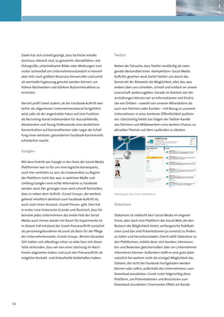 Dabei hat sich schnell gezeigt, dass fachliche Inhalte         Twitter
     durchaus relevant sind, so genannte »Banalitäten« wie
     Ostergrüße, unterhaltsame Bilder oder Meldungen zum            Neben der Tatsache, dass Twitter landläufig als zwin-
     ersten Schneefall am Unternehmensstandort in Hennef            gender Bestandteil eines »kompletten« Social Media
     aber teils noch größere Resonanz hervorrufen und somit         Auftritts gesehen wird, bietet Twitter uns durch das
     als wertvolle Ergänzung genutzt werden können, um              Konstrukt der Retweets die Möglichkeit, alles das, was
     höhere Reichweiten und stärkere Nutzerinteraktion zu           andere über uns schreiben, schnell und einfach an unsere
     erreichen.                                                     Leserschaft weiterzugeben. Gerade im Kontext von Ver-
                                                                    anstaltungen können wir so Informationen und Eindrü-
     Derzeit prüft Conet zudem, ob der Facebook-Auftritt wei-       cke von Dritten – sowohl von unseren Mitarbeitern als
     terhin als allgemeiner Unternehmenskanal fortgeführt           auch von Partnern oder Kunden – mit Bezug zu unserem
     wird, oder ob der angestrebte Fokus auf eine Funktion          Unternehmen in einer breiteren Öffentlichkeit publizie-
     als Recruiting-Kanal insbesondere für Auszubildende,           ren. Gleichzeitig bietet das Folgen der Twitter-Kanäle
     Absolventen und Young Professionals eine deutlichere           von Partnern und Mitbewerbern eine weitere Chance, zu
     Konzentration auf Karrierethemen oder sogar die Schaf-         aktuellen Themen auf dem Laufenden zu bleiben.
     fung einer weiteren, gesonderten Facebook-Karriereseite
     erforderlich macht.


     Google+

     Mit dem Eintritt von Google in den Kreis der Social Media
     Plattformen war es für uns eine logische Konsequenz,
     auch hier vertreten zu sein, da insbesondere zu Beginn
     der Plattform nicht klar war, in welchem Maße und
     Umfang Google+ eine echte Alternative zu Facebook
     werden wird. Der geneigte Leser wird schnell feststellen,
     dass es neben dem Auftritt »Conet Group«, der weitest-         Abbildung 6: Der Conet-Twitterkanal

     gehend inhaltlich identisch zum Facebook-Auftritt ist,
     auch noch einen Account »Conet Presse« gibt. Dies hat          Slideshare
     in erster Linie historische Gründe und illustriert, dass für
     beinahe jedes Unternehmen das breite Feld der Social           Slideshare ist vielleicht kein Social Media im engeren
     Media auch immer wieder ein Raum für Experimente ist.          Sinne, aber doch eine Plattform des Social Web, die den
     In diesem Fall entstand der Conet-Presseauftritt zunächst      Nutzern die Möglichkeit bietet, umfangreiche Publikati-
     als personengebundener Account als Basis für die Pflege        onen (und das sind Präsentationen ja zumeist) zu finden,
     der Unternehmensseite »Conet Group«. Binnen kürzester          zu teilen und herunterzuladen. Damit zählt Slideshare zu
     Zeit hatten sich allerdings schon so viele Fans mit dieser     den Plattformen, mittels derer sich Kunden, Interessen-
     Seite verbunden, dass wir von einer Löschung im Nach-          ten und Bewerber gleichermaßen über ein Unternehmen
     hinein abgesehen haben und auch den Presseauftritt als         informieren können. Außerdem stellt es eine gute (aber
     mögliche Kontakt- und Anlaufstelle beibehalten haben.          natürlich bei weitem nicht die einzige) Möglichkeit dar,
                                                                    Dateien, die nicht bei Facebook hochgeladen werden
                                                                    können oder sollen, außerhalb des Unternehmens zum
                                                                    Download anzubieten. Conet nutzt folgerichtig diese
                                                                    Plattform, um Präsentationen und Broschüren zum
                                                                    Download anzubieten. Charmanter Effekt am Rande:




54
 