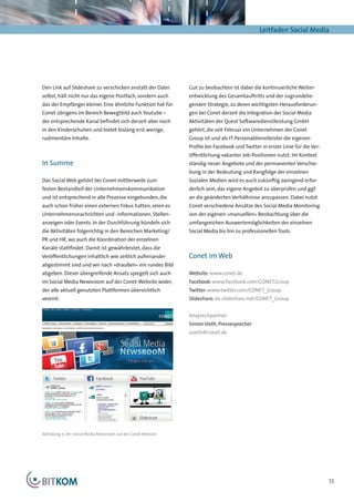 Leitfaden Social Media




Den Link auf Slideshare zu verschicken anstatt der Datei       Gut zu beobachten ist dabei die kontinuierliche Weiter-
selbst, hält nicht nur das eigene Postfach, sondern auch       entwicklung des Gesamtauftritts und der zugrundelie-
das der Empfänger kleiner. Eine ähnliche Funktion hat für      genden Strategie, zu deren wichtigsten Herausforderun-
Conet übrigens im Bereich Bewegtbild auch Youtube –            gen bei Conet derzeit die Integration der Social Media
der entsprechende Kanal befindet sich derzeit aber noch        Aktivitäten der Quest Softwaredienstleistung GmbH
in den Kinderschuhen und bietet bislang erst wenige,           gehört, die seit Februar ein Unternehmen der Conet
rudimentäre Inhalte.                                           Group ist und als IT-Personaldienstleister die eigenen
                                                               Profile bei Facebook und Twitter in erster Linie für die Ver-
                                                               öffentlichung vakanter Job-Positionen nutzt. Im Kontext
In Summe                                                       ständig neuer Angebote und der permanenten Verschie-
                                                               bung in der Bedeutung und Rangfolge der einzelnen
Das Social Web gehört bei Conet mittlerweile zum               Sozialen Medien wird es auch zukünftig zwingend erfor-
festen Bestandteil der Unternehmenskommunikation               derlich sein, das eigene Angebot zu überprüfen und ggf.
und ist entsprechend in alle Prozesse eingebunden, die         an die geänderten Verhältnisse anzupassen. Dabei nutzt
auch schon früher einen externen Fokus hatten, seien es        Conet verschiedene Ansätze des Social Media Monitoring
Unternehmensnachrichten und -informationen, Stellen-           von der eigenen »manuellen« Beobachtung über die
anzeigen oder Events. In der Durchführung bündeln sich         umfangreichen Auswertemöglichkeiten der einzelnen
die Aktivitäten folgerichtig in den Bereichen Marketing/       Social Media bis hin zu professionellen Tools.
PR und HR, wo auch die Koordination der einzelnen
Kanäle stattfindet. Damit ist gewährleistet, dass die
Veröffentlichungen inhaltlich wie zeitlich aufeinander         Conet im Web
abgestimmt sind und wir nach »draußen« ein rundes Bild
abgeben. Dieser übergreifende Ansatz spiegelt sich auch        Website: www.conet.de
im Social Media Newsroom auf der Conet-Website wider,          Facebook: www.facebook.com/CONET.Group
der alle aktuell genutzten Plattformen übersichtlich           Twitter: www.twitter.com/CONET_Group
vereint.                                                       Slideshare: de.slideshare.net/CONET_Group


                                                               Ansprechpartner
                                                               Simon Vieth, Pressesprecher
                                                               svieth@conet.de




Abbildung 7: Der Social Media Newsroom auf der Conet-Website




                                                                                                                               55
 