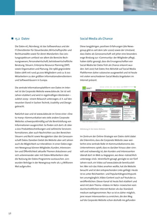 „„ 15.2	 Datev                                                   Social Media als Chance

     Die Datev eG, Nürnberg, ist das Softwarehaus und der         Diese langjährigen, positiven Erfahrungen (die News-
     IT-Dienstleister für Steuerberater, Wirtschaftsprüfer und    group gibt es seit dem Jahr 2000) sowie der Umstand,
     Rechtsanwälte sowie für deren Mandanten. Das Leis-           dass Datev als Genossenschaft seit jeher eine besonders
     tungsspektrum umfasst vor allem die Bereiche Rech-           enge Bindung zur »Community« der Mitglieder pflegt,
     nungswesen, Personalwirtschaft, betriebswirtschaftliche      haben dafür gesorgt, dass die Errungenschaften von
     Beratung, Steuern, Enterprise Resource Planning (ERP)        Social Media bei Datev früh als Chance erkannt wur-
     sowie Organisation und Planung. Die 1966 gegründete          den. Seit 2007 hat Datev ihre Aktivität auf Social Media
     Datev zählt mit rund 40.000 Mitgliedern und ca. 6.100        Plattformen daher sukzessive ausgeweitet und ist heute
     Mitarbeitern zu den größten Informationsdienstleistern       mit vielen verschiedenen Social Media Angeboten im
     und Softwarehäusern in Europa.                               Internet präsent.


     Die zentrale Informationsplattform von Datev im Inter-
     net ist die Corporate Website www.datev.de. Sie ist seit
     Jahren etabliert und wird in regelmäßigen Abständen –
     zuletzt 2009 – einem Relaunch unterzogen, d. h. auf den
     neuesten Stand in Sachen Technik, Usability und Design
     gebracht.


     Natürlich war und ist www.datev.de im Sinne einer »One
     to many«-Kommunikation wie viele andere Corporate
     Websites schwerpunktmäßig auf die Bereitstellung von
     Informationen ausgerichtet. So finden sich dort z.B. über
     2.000 Produktbeschreibungen und zahlreiche Servicein-        Abbildung 8: Die Datev-Website

     formationen, aber auch Nachrichten aus den Bereichen
     Steuern und Recht sowie Neuigkeiten über die Genossen-       Im Zentrum der Online-Strategie von Datev steht dabei
     schaft Datev. Daneben bietet die Website aber seit Jahren    die Erkenntnis, dass die Corporate Website zwar wei-
     auch die Möglichkeit zur Interaktion: In einer Datev-eige-   terhin eine zentrale Rolle im Kommunikationsmix des
     nen Newsgroup können Mitglieder, Kunden, Interessen-         Unternehmens spielt; dass es darüber hinaus aber sinn-
     ten und Öffentlichkeit aktuelle Themen diskutieren und       voll und notwendig ist, den Kunden und Interessenten
     sich untereinander oder mit Datev-Mitarbeitern über          überall dort im Web zu begegnen, wo diese »tatsächlich
     die Nutzung der Datev-Programme austauschen. 2011            unterwegs sind«. Vereinfacht gesagt, genügte es vor fünf
     wurden Beiträge in der Newsgroup mehr als 1,3 Millionen      Jahren noch, ein Video auf www.datev.de bereitzustel-
     Mal aufgerufen.                                              len. Wer sich das Video ansehen wollte, hat die Website
                                                                  besucht und ist den entsprechenden Links gefolgt. Heute
                                                                  ist es unter Reichweiten- und Popularitätsgesichtspunk-
                                                                  ten unumgänglich, Video-Content auch auf Youtube zu
                                                                  veröffentlichen: Dieser Kanal ist heute fest etabliert und
                                                                  wird mit dem Thema »Videos im Netz« inzwischen vom
                                                                  durchschnittlichen Internet-Nutzer als das Standard-
                                                                  medium wahrgenommen. Nur so ist es daher möglich,
                                                                  jene neuen Interessenten zu erreichen, die den Weg
                                                                  auf die Corporate Website schon deshalb nie gefunden




56
 