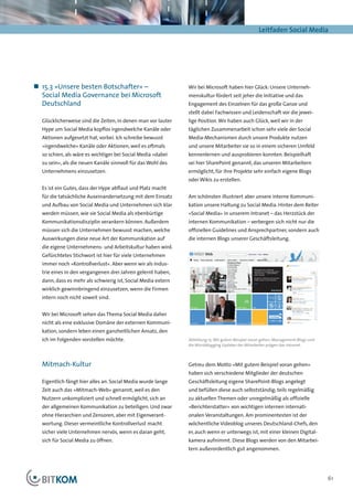 Leitfaden Social Media




„„ 15.3 »Unsere besten Botschafter« –                         Wir bei Microsoft haben hier Glück: Unsere Unterneh-
   Social Media Governance bei Microsoft                      menskultur fördert seit jeher die Initiative und das
   Deutschland                                                Engagement des Einzelnen für das große Ganze und
                                                              stellt dabei Fachwissen und Leidenschaft vor die jewei-
  Glücklicherweise sind die Zeiten, in denen man vor lauter   lige Position. Wir haben auch Glück, weil wir in der
  Hype um Social Media kopflos irgendwelche Kanäle oder       täglichen Zusammenarbeit schon sehr viele der Social
  Aktionen aufgesetzt hat, vorbei. Ich schreibe bewusst       Media-Mechanismen durch unsere Produkte nutzen
  »irgendwelche« Kanäle oder Aktionen, weil es oftmals        und unsere Mitarbeiter sie so in einem sicheren Umfeld
  so schien, als wäre es wichtiger bei Social Media »dabei    kennenlernen und ausprobieren konnten. Beispielhaft
  zu sein«, als die neuen Kanäle sinnvoll für das Wohl des    sei hier SharePoint genannt, das unseren Mitarbeitern
  Unternehmens einzusetzen.                                   ermöglicht, für ihre Projekte sehr einfach eigene Blogs
                                                              oder Wikis zu erstellen.
  Es ist ein Gutes, dass der Hype abflaut und Platz macht
  für die tatsächliche Auseinandersetzung mit dem Einsatz     Am schönsten illustriert aber unsere interne Kommuni-
  und Aufbau von Social Media und Unternehmen sich klar       kation unsere Haltung zu Social Media. Hinter dem Reiter
  werden müssen, wie sie Social Media als ebenbürtige         »Social Media« in unserem Intranet – das Herzstück der
  Kommunikationsdisziplin verankern können. Außerdem          internen Kommunikation – verbergen sich nicht nur die
  müssen sich die Unternehmen bewusst machen, welche          offiziellen Guidelines und Ansprechpartner, sondern auch
  Auswirkungen diese neue Art der Kommunikation auf           die internen Blogs unserer Geschäftsleitung.
  die eigene Unternehmens- und Arbeitskultur haben wird.
  Gefürchtetes Stichwort ist hier für viele Unternehmen
  immer noch »Kontrollverlust«. Aber wenn wir als Indus-
  trie eines in den vergangenen drei Jahren gelernt haben,
  dann, dass es mehr als schwierig ist, Social Media extern
  wirklich gewinnbringend einzusetzen, wenn die Firmen
  intern noch nicht soweit sind.


  Wir bei Microsoft sehen das Thema Social Media daher
  nicht als eine exklusive Domäne der externen Kommuni-
  kation, sondern leben einen ganzheitlichen Ansatz, den
  ich im Folgenden vorstellen möchte.                         Abbildung 15: Mit gutem Beispiel voran gehen: Management-Blogs und
                                                              die Microblogging Updates der Mitarbeiter prägen das Intranet.



  Mitmach-Kultur                                              Getreu dem Motto »Mit gutem Beispiel voran gehen«
                                                              haben sich verschiedene Mitglieder der deutschen
  Eigentlich fängt hier alles an. Social Media wurde lange    Geschäftsleitung eigene SharePoint-Blogs angelegt
  Zeit auch das »Mitmach-Web« genannt, weil es den            und befüllen diese auch selbstständig; teils regelmäßig
  Nutzern unkompliziert und schnell ermöglicht, sich an       zu aktuellen Themen oder unregelmäßig als offizielle
  der allgemeinen Kommunikation zu beteiligen. Und zwar       »Berichterstatter« von wichtigen internen internati-
  ohne Hierarchien und Zensoren, aber mit Eigenverant-        onalen Veranstaltungen. Am prominentesten ist der
  wortung. Dieser vermeintliche Kontrollverlust macht         wöchentliche Videoblog unseres Deutschland-Chefs, den
  sicher viele Unternehmen nervös, wenn es daran geht,        er, auch wenn er unterwegs ist, mit einer kleinen Digital-
  sich für Social Media zu öffnen.                            kamera aufnimmt. Diese Blogs werden von den Mitarbei-
                                                              tern außerordentlich gut angenommen.




                                                                                                                                   61
 