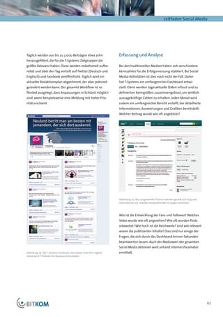 Leitfaden Social Media




Täglich werden aus bis zu 2.000 Beiträgen etwa zehn                  Erfassung und Analyse
herausgefiltert, die für die T-Systems-Zielgruppen die
größte Relevanz haben. Diese werden redaktionell aufbe-              Bei den traditionellen Medien haben sich verschiedene
reitet und über den Tag verteilt auf Twitter (Deutsch und            Kennzahlen für die Erfolgsmessung etabliert. Bei Social
Englisch) und Facebook veröffentlicht. Täglich wird ein              Media-Aktivitäten ist dies noch nicht der Fall. Daher
aktueller Redaktionsplan abgestimmt, der aber jederzeit              hat T-Systems ein umfangreiches Dashboard entwi-
geändert werden kann: Der gesamte Workflow ist so                    ckelt. Darin werden tagesaktuelle Daten erfasst und zu
flexibel ausgelegt, dass Anpassungen in Echtzeit möglich             definierten Kenngrößen zusammengefasst, um wirklich
sind, wenn beispielsweise eine Meldung mit hoher Prio-               aussagekräftige Zahlen zu erhalten. Jeden Monat wird
rität erscheint                                                      zudem ein umfangreicher Bericht erstellt, der detaillierte
                                                                     Informationen, Auswertungen und Grafiken bereitstellt:
                                                                     Welcher Beitrag wurde wie oft angeklickt?




                                                                     Abbildung 20: Nur ausgewählte Themen werden gezielt auf Xing und
                                                                     international auf LinkedIn entsprechenden Gruppen verbreitet.



                                                                     Wie ist die Entwicklung der Fans und Follower? Welches
                                                                     Video wurde wie oft angesehen? Wie oft wurden Posts
                                                                     retweetet? Wie hoch ist die Reichweite? Und wie relevant
                                                                     waren die publizierten Inhalte? Dies sind nur einige der
                                                                     Fragen, die sich durch das Dashboard binnen Sekunden
                                                                     beantworten lassen. Auch der Mediawert der gesamten
                                                                     Social Media Aktionen wird anhand interner Parameter
Abbildung 19: Die T-Systems Facebook-Seite bietet mehrfach täglich   ermittelt.
relevante ICT-Themen für Business-Entscheider.




                                                                                                                                        67
 
