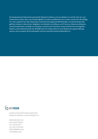 Der Bundesverband Informationswirtschaft, Telekommunikation und neue Medien e.V. vertritt mehr als 1.700
Unternehmen, davon über 1.200 Direktmitglieder mit etwa 135 Milliarden Euro Umsatz und 700.000 Beschäftig­
ten. Hierzu gehören fast alle Global Player sowie 800 leistungsstarke Mittelständler und zahlreiche gründer­
geführte, kreative Unternehmen. Mitglieder sind Anbieter von Software und IT-Services, Telekommunikations-
und Internetdiensten, Hersteller von Hardware und Consumer Electronics sowie Unternehmen der digitalen
Medien und der Netzwirtschaft. Der BITKOM setzt sich insbesondere für eine Modernisierung des Bildungs­
systems, eine innovative Wirtschaftspolitik und eine zukunftsorientierte Netzpolitik ein.




Bundesverband Informationswirtschaft,
Telekommunikation und neue Medien e. V.

Albrechtstraße 10 A
10117 Berlin-Mitte
Tel.: 030.27576-0
Fax: 030.27576-400
bitkom@bitkom.org
www.bitkom.org
 