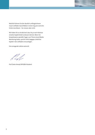 Natürlich können Sie den deutlich umfangreicheren
    neuen Leitfaden Social Media in einem Zug von vorne bis
    hinten durchlesen – Sie müssen aber nicht.


    Wir haben ihn so strukturiert, dass Sie je nach Interesse
    einzelne Kapitel direkt ansteuern können. Wenn Sie
    beispielsweise spezielle Fragen zum Thema Social Media
    Monitoring haben, spricht nichts dagegen, direkt bei
    Kapitel 11 des Leitfadens einzusteigen.


    Eine anregende Lektüre wünscht




    Prof. Dieter Kempf, BITKOM-Präsident




6
 