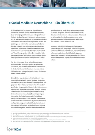 Leitfaden Social Media




2	Social Media in Deutschland – Ein Überblick

 In Deutschland sind 74 Prozent der Internetnutzer                            19 Prozent sind. Ein Social Media Monitoring betreiben
 mindestens in einem sozialen Netzwerk angemeldet.                            48 Prozent der großen, aber nur 10 Prozent der mittel-
 Zwar führen jüngere Internetnutzer unter 30 Jahren die                       ständischen Unternehmen. Insbesondere der Mittelstand
 Statistik der Social Network Nutzer mit 92 Prozent deut-                     ist daher aufgerufen, die Organisation seiner Social
 lich an, aber auch bei den 30- bis 49-Jährigen sind nahezu                   Media Aktivitäten zu professionalisieren, wenn er das
 drei Viertel in den Netzwerken angemeldet.1 Bei den über                     Feld nicht den Großen überlassen will.
 50-Jährigen ist es immerhin noch jeder Zweite. Bemer-
 kenswert ist auch, dass unter den 20 meistbesuchten                          Aus diesen Gründen enthält dieser Leitfaden daher
 Websites in Deutschland sieben Social Media Plattfor-                        zahlreiche Tipps und Anregungen, die nicht nur großen,
 men sind2 und dass Internetnutzer in Deutschland fast                        sondern auch kleinen und mittleren Unternehmen dabei
 ein Viertel ihrer gesamten Online-Zeit in sozialen Netz-                     helfen können, bei ihrem Social Media Engagement
 werken verbringen3. Mit anderen Worten: »Social Media                        planvoll und strategisch vorzugehen und so die Chancen
                                                                 4
 ist so groß, dass man es nicht mehr ignorieren kann.«                        des Social Web für das eigene Unternehmen optimal zu
                                                                              nutzen.
 Vor dem Hintergrund dieser hohen Bündelung von
 Aufmerksamkeit in sozialen Medien verwundert es
 daher nicht, dass auch fast die Hälfte der Unternehmen
 in Deutschland Social Media auf die eine oder andere
 Weise einsetzen und dass weitere 15 Prozent die Nutzung
 bereits konkret planen5.


 Diese Zahlen sagen jedoch noch nichts über die Inten-
 sität und Ernsthaftigkeit aus, mit der diese Firmen ihre
 Social Media Aktivitäten betreiben. Dies verdeutlicht hin-
 gegen ein Blick auf die organisatorischen Voraussetzun-
 gen für den Einsatz sozialer Medien in den Unternehmen.
 Dabei zeigen sich große Unterschiede zwischen größeren
 und kleineren Unternehmen. So haben 86 Prozent der
 Unternehmen mit mehr als 500 Beschäftigten eigene
 Mitarbeiter, die für die Steuerung der Social Media
 Aktivitäten verantwortlich sind, aber erst 41 Prozent der
 mittelständischen Unternehmen. 63 Prozent der Großen
 verfügen über so genannte Social Media Guidelines, die
 Mitarbeitern Hilfestellung bei der beruflichen Nutzung
 sozialer Medien geben, während es bei den Kleinen nur


 1	 BITKOM: Soziale Netzwerke – zweite, erweiterte Studie (http://www.bitkom.org/de/publikationen/38338_70897.aspx)
 2	 Alexa: Top Sites in Germany (http://www.alexa.com/topsites/countries/DE)
 3	 BITKOM: Internetnutzer verbringen meiste Zeit in sozialen Netzwerken (http://www.bitkom.org/de/presse/8477_71209.aspx)
 4	 saschalobo.com: Unignorierbar – die schiere Größe der sozialen Medien
    (http://saschalobo.com/2011/10/13unignorierbar-%E2%80%93%C2%A0die-schiere-grose-der-sozialen-medien/)
 5	 BITKOM-Studie: Social Media in deutschen Unternehmen (http://www.bitkom.org/de/publikationen/38338_72124.aspx)




                                                                                                                                         7
 