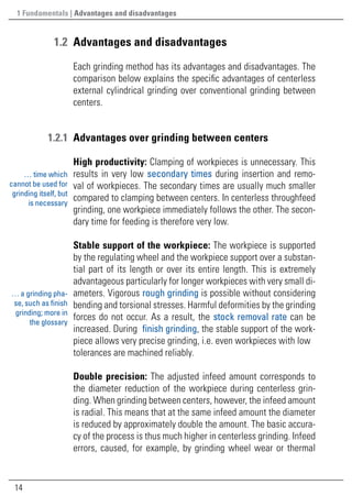 14
	1.2	Advantages and disadvantages
Each grinding method has its advantages and disadvantages. The
comparison below explains the specific advantages of centerless
external cylindrical grinding over conventional grinding between
centers.
	1.2.1	 Advantages over grinding between centers
High productivity: Clamping of workpieces is unnecessary. This
results in very low secondary times during insertion and remo-
val of workpieces. The secondary times are usually much smaller
compared to clamping between centers. In centerless throughfeed
grinding, one workpiece immediately follows the other. The secon-
dary time for feeding is therefore very low.
Stable support of the workpiece: The workpiece is supported
by the regulating wheel and the workpiece support over a substan-
tial part of its length or over its entire length. This is extremely
advantageous particularly for longer workpieces with very small di-
ameters. Vigorous rough grinding is possible without considering
bending and torsional stresses. Harmful deformities by the grinding
forces do not occur. As a result, the stock removal rate can be
increased. During finish grinding, the stable support of the work-
piece allows very precise grinding, i.e. even workpieces with low
tolerances are machined reliably.
Double precision: The adjusted infeed amount corresponds to
the diameter reduction of the workpiece during centerless grin-
ding. When grinding between centers, however, the infeed amount
is radial. This means that at the same infeed amount the diameter
is reduced by approximately double the amount. The basic accura-
cy of the process is thus much higher in centerless grinding. Infeed
errors, caused, for example, by grinding wheel wear or thermal
… time which
cannot be used for
grinding itself, but
is necessary
1 Fundamentals | Advantages and disadvantages
… a grinding pha-
se, such as finish
grinding; more in
the glossary
 