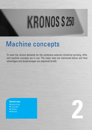 17
To meet the various demands for the centerless external cylindrical grinding, diffe-
rent machine concepts are in use. The major ones are mentioned below and their
advantages and disadvantages are explained briefly.
2
Machine concepts
Machine types
	 Machine bed
	 Cross slide
	Spindles
	Bearings
 