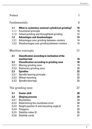 3
Contents
Preface7
Fundamentals9
	 1.1	 What is centerless external cylindrical grinding? 10
	 1.1.1	 Functional principle 10
	 1.1.2	 Infeed grinding and throughfeed grinding 12
	 1.2	 Advantages and disadvantages 14
	 1.2.1	 Advantages over grinding between centers 14
	1.2.2	Disadvantages over grinding between centers 15
Machine concepts 17
	 2.1	 Classification according to inclination of the
machine bed 18
	 2.2	 Classification according to grinding zone 18
	 2.2.1	 Moving grinding zone 19
	 2.2.2	 Stationary grinding zone 20
	2.3	 Spindles 22
	 2.3.1	 Spindle bearing principle 22
	 2.3.2	 Wheel mounting 25
	 2.3.3	 Spindle bearings 25
The grinding zone 27
	 3.1	 Center shift 28
	 3.2	 Shaping process  29
	3.2.1	Roundness 29
	 3.2.2	 Determining the roundness error 30
	 3.2.3	 Height position H and mounting angle β  31
	 3.2.4	 Polygons  33
	 3.2.5	 Stability index SI 35
	 3.2.6	 Stability cards 37
 
