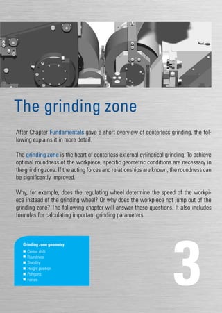 27
After Chapter Fundamentals gave a short overview of centerless grinding, the fol-
lowing explains it in more detail.
The grinding zone is the heart of centerless external cylindrical grinding. To achieve
optimal roundness of the workpiece, specific geometric conditions are necessary in
the grinding zone. If the acting forces and relationships are known, the roundness can
be significantly improved.
Why, for example, does the regulating wheel determine the speed of the workpi-
ece instead of the grinding wheel? Or why does the workpiece not jump out of the
grinding zone? The following chapter will answer these questions. It also includes
formulas for calculating important grinding parameters.
3
The grinding zone
Grinding zone geometry
	 Center shift
	Roundness
	Stability
	 Height position
	Polygons
	Forces
 