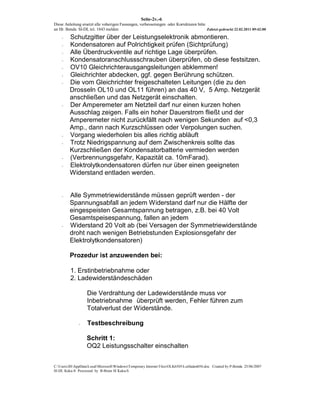 Seite-2v.-6
Diese Anleitung ersetzt alle voherigen Fassungen, verbesserungen oder Korrekturen bitte
an Hr. Benda SI-DL tel. 1843 melden                                                     Zuletzt gedruckt 22.02.2011 09:42:00

    -    Schutzgitter über der Leistungselektronik abmontieren.
    -    Kondensatoren auf Polrichtigkeit prüfen (Sichtprüfung)
    -    Alle Überdruckventile auf richtige Lage überprüfen.
    -    Kondensatoranschlussschrauben überprüfen, ob diese festsitzen.
    -    OV10 Gleichrichterausgangsleitungen abklemmen!
    -    Gleichrichter abdecken, ggf. gegen Berührung schützen.
    -    Die vom Gleichrichter freigeschalteten Leitungen (die zu den
         Drosseln OL10 und OL11 führen) an das 40 V, 5 Amp. Netzgerät
         anschließen und das Netzgerät einschalten.
    -    Der Amperemeter am Netzteil darf nur einen kurzen hohen
         Ausschlag zeigen. Falls ein hoher Dauerstrom fließt und der
         Amperemeter nicht zurückfällt nach wenigen Sekunden auf <0,3
         Amp., dann nach Kurzschlüssen oder Verpolungen suchen.
    -    Vorgang wiederholen bis alles richtig abläuft
    -    Trotz Niedrigspannung auf dem Zwischenkreis sollte das
         Kurzschließen der Kondensatorbatterie vermieden werden
    -    (Verbrennungsgefahr, Kapazität ca. 10mFarad).
    -    Elektrolytkondensatoren dürfen nur über einen geeigneten
         Widerstand entladen werden.


    -    Alle Symmetriewiderstände müssen geprüft werden - der
         Spannungsabfall an jedem Widerstand darf nur die Hälfte der
         eingespeisten Gesamtspannung betragen, z.B. bei 40 Volt
         Gesamtspeisespannung, fallen an jedem
    -    Widerstand 20 Volt ab (bei Versagen der Symmetriewiderstände
         droht nach wenigen Betriebstunden Explosionsgefahr der
         Elektrolytkondensatoren)

         Prozedur ist anzuwenden bei:

         1. Erstinbetriebnahme oder
         2. Ladewiderständeschäden

                   Die Verdrahtung der Ladewiderstände muss vor
                   Inbetriebnahme überprüft werden, Fehler führen zum
                   Totalverlust der Widerstände.

              -    Testbeschreibung

                   Schritt 1:
                   OQ2 Leistungsschalter einschalten


C:UsersJHAppDataLocalMicrosoftWindowsTemporary Internet FilesOLK6505Leitfaden056.doc Created by P-Benda 25/06/2007
SI-DL Kuka-S Processed by B-Brain SI Kuka-S
 